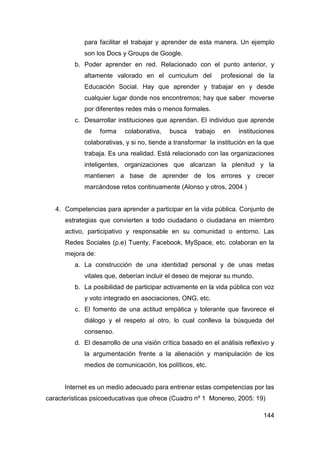 para facilitar el trabajar y aprender de esta manera. Un ejemplo
             son los Docs y Groups de Google.
         b. Poder aprender en red. Relacionado con el punto anterior, y
             altamente valorado en el curriculum del           profesional de la
             Educación Social. Hay que aprender y trabajar en y desde
             cualquier lugar donde nos encontremos; hay que saber moverse
             por diferentes redes más o menos formales.
         c. Desarrollar instituciones que aprendan. El individuo que aprende
             de    forma   colaborativa,   busca     trabajo   en    instituciones
             colaborativas, y si no, tiende a transformar la institución en la que
             trabaja. Es una realidad. Está relacionado con las organizaciones
             inteligentes, organizaciones que alcanzan la plenitud y la
             mantienen a base de aprender de los errores y crecer
             marcándose retos continuamente (Alonso y otros, 2004 )


   4. Competencias para aprender a participar en la vida pública. Conjunto de
      estrategias que convierten a todo ciudadano o ciudadana en miembro
      activo, participativo y responsable en su comunidad o entorno. Las
      Redes Sociales (p.e) Tuenty, Facebook, MySpace, etc. colaboran en la
      mejora de:
         a. La construcción de una identidad personal y de unas metas
             vitales que, deberían incluir el deseo de mejorar su mundo.
         b. La posibilidad de participar activamente en la vida pública con voz
             y voto integrado en asociaciones, ONG, etc.
         c. El fomento de una actitud empática y tolerante que favorece el
             diálogo y el respeto al otro, lo cual conlleva la búsqueda del
             consenso.
         d. El desarrollo de una visión crítica basado en el análisis reflexivo y
             la argumentación frente a la alienación y manipulación de los
             medios de comunicación, los políticos, etc.


      Internet es un medio adecuado para entrenar estas competencias por las
características psicoeducativas que ofrece (Cuadro nº 1 Monereo, 2005: 19)

                                                                              144
 