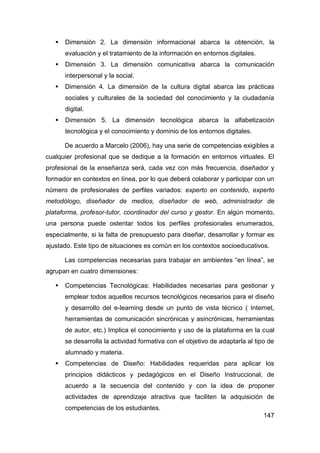    Dimensión 2. La dimensión informacional abarca la obtención, la
       evaluación y el tratamiento de la información en entornos digitales.
      Dimensión 3. La dimensión comunicativa abarca la comunicación
       interpersonal y la social.
      Dimensión 4. La dimensión de la cultura digital abarca las prácticas
       sociales y culturales de la sociedad del conocimiento y la ciudadanía
       digital.
      Dimensión 5. La dimensión tecnológica abarca la alfabetización
       tecnológica y el conocimiento y dominio de los entornos digitales.

       De acuerdo a Marcelo (2006), hay una serie de competencias exigibles a
cualquier profesional que se dedique a la formación en entornos virtuales. El
profesional de la enseñanza será, cada vez con más frecuencia, diseñador y
formador en contextos en línea, por lo que deberá colaborar y participar con un
número de profesionales de perfiles variados: experto en contenido, experto
metodólogo, diseñador de medios, diseñador de web, administrador de
plataforma, profesor-tutor, coordinador del curso y gestor. En algún momento,
una persona puede ostentar todos los perfiles profesionales enumerados,
especialmente, si la falta de presupuesto para diseñar, desarrollar y formar es
ajustado. Este tipo de situaciones es común en los contextos socioeducativos.

       Las competencias necesarias para trabajar en ambientes “en línea”, se
agrupan en cuatro dimensiones:

      Competencias Tecnológicas: Habilidades necesarias para gestionar y
       emplear todos aquellos recursos tecnológicos necesarios para el diseño
       y desarrollo del e-learning desde un punto de vista técnico ( Internet,
       herramientas de comunicación sincrónicas y asincrónicas, herramientas
       de autor, etc.) Implica el conocimiento y uso de la plataforma en la cual
       se desarrolla la actividad formativa con el objetivo de adaptarla al tipo de
       alumnado y materia.
      Competencias de Diseño: Habilidades requeridas para aplicar los
       principios didácticos y pedagógicos en el Diseño Instruccional, de
       acuerdo a la secuencia del contenido y con la idea de proponer
       actividades de aprendizaje atractiva que faciliten la adquisición de
       competencias de los estudiantes.
                                                                               147
 