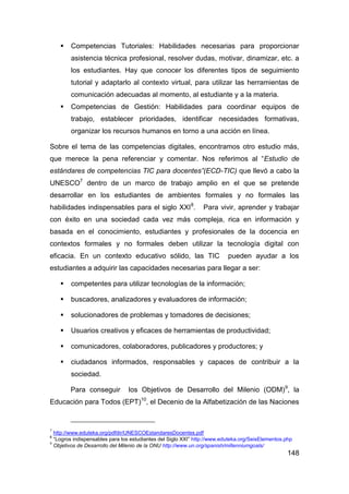    Competencias Tutoriales: Habilidades necesarias para proporcionar
        asistencia técnica profesional, resolver dudas, motivar, dinamizar, etc. a
        los estudiantes. Hay que conocer los diferentes tipos de seguimiento
        tutorial y adaptarlo al contexto virtual, para utilizar las herramientas de
        comunicación adecuadas al momento, al estudiante y a la materia.
       Competencias de Gestión: Habilidades para coordinar equipos de
        trabajo, establecer prioridades, identificar necesidades formativas,
        organizar los recursos humanos en torno a una acción en línea.

Sobre el tema de las competencias digitales, encontramos otro estudio más,
que merece la pena referenciar y comentar. Nos referimos al “Estudio de
estándares de competencias TIC para docentes”(ECD-TIC) que llevó a cabo la
UNESCO7 dentro de un marco de trabajo amplio en el que se pretende
desarrollar en los estudiantes de ambientes formales y no formales las
habilidades indispensables para el siglo XXI 8.                 Para vivir, aprender y trabajar
con éxito en una sociedad cada vez más compleja, rica en información y
basada en el conocimiento, estudiantes y profesionales de la docencia en
contextos formales y no formales deben utilizar la tecnología digital con
eficacia. En un contexto educativo sólido, las TIC                        pueden ayudar a los
estudiantes a adquirir las capacidades necesarias para llegar a ser:

       competentes para utilizar tecnologías de la información;

       buscadores, analizadores y evaluadores de información;

       solucionadores de problemas y tomadores de decisiones;

       Usuarios creativos y eficaces de herramientas de productividad;

       comunicadores, colaboradores, publicadores y productores; y

       ciudadanos informados, responsables y capaces de contribuir a la
        sociedad.

        Para conseguir          los Objetivos de Desarrollo del Milenio (ODM)9, la
Educación para Todos (EPT)10, el Decenio de la Alfabetización de las Naciones


7
  http://www.eduteka.org/pdfdir/UNESCOEstandaresDocentes.pdf
8
  “Logros indispensables para los estudiantes del Siglo XXI” http://www.eduteka.org/SeisElementos.php
9
  Objetivos de Desarrollo del Milenio de la ONU http://www.un.org/spanish/millenniumgoals/
                                                                                                   148
 