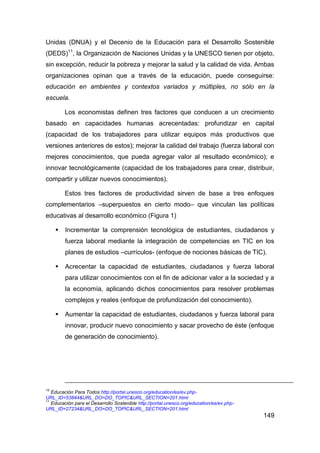 Unidas (DNUA) y el Decenio de la Educación para el Desarrollo Sostenible
(DEDS)11, la Organización de Naciones Unidas y la UNESCO tienen por objeto,
sin excepción, reducir la pobreza y mejorar la salud y la calidad de vida. Ambas
organizaciones opinan que a través de la educación, puede conseguirse:
educación en ambientes y contextos variados y múltiples, no sólo en la
escuela.

         Los economistas definen tres factores que conducen a un crecimiento
basado en capacidades humanas acrecentadas: profundizar en capital
(capacidad de los trabajadores para utilizar equipos más productivos que
versiones anteriores de estos); mejorar la calidad del trabajo (fuerza laboral con
mejores conocimientos, que pueda agregar valor al resultado económico); e
innovar tecnológicamente (capacidad de los trabajadores para crear, distribuir,
compartir y utilizar nuevos conocimientos).

         Estos tres factores de productividad sirven de base a tres enfoques
complementarios –superpuestos en cierto modo– que vinculan las políticas
educativas al desarrollo económico (Figura 1)

        Incrementar la comprensión tecnológica de estudiantes, ciudadanos y
         fuerza laboral mediante la integración de competencias en TIC en los
         planes de estudios –currículos- (enfoque de nociones básicas de TIC).

        Acrecentar la capacidad de estudiantes, ciudadanos y fuerza laboral
         para utilizar conocimientos con el fin de adicionar valor a la sociedad y a
         la economía, aplicando dichos conocimientos para resolver problemas
         complejos y reales (enfoque de profundización del conocimiento).

        Aumentar la capacidad de estudiantes, ciudadanos y fuerza laboral para
         innovar, producir nuevo conocimiento y sacar provecho de éste (enfoque
         de generación de conocimiento).




10
   Educación Para Todos http://portal.unesco.org/education/es/ev.php-
URL_ID=53844&URL_DO=DO_TOPIC&URL_SECTION=201.html
11
   Educación para el Desarrollo Sostenible http://portal.unesco.org/education/es/ev.php-
URL_ID=27234&URL_DO=DO_TOPIC&URL_SECTION=201.html
                                                                                           149
 