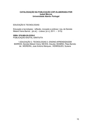 CATALOGAÇÃO NA PUBLICAÇÃO (CIP) ELABORADA POR
                          Isabel Marcos
                  Universidade Aberta- Portugal



EDUCAÇÃO E TECNOLOGIAS

Educação e tecnologías : reflexão, inovação e práticas / org. de Daniela
Melaré Vieira Barros…[et al.]. - Lisboa: [s.n.], 2011. – 517p.

ISBN: 978-989-20-2329-8
PUBLICAÇÃO DIGITAL GRATUITA

    1.EDUCAÇÃO 2. TECNOLOGIAS 3. ENSINO-APRENDIZAGEM
 BARROS, Daniela Melaré Vieira; NEVES, Claudia; SEABRA, Filipa Barreto
     de ; MOREIRA, José António Marques ; HENRIQUES, Susana




                                                                           15
 