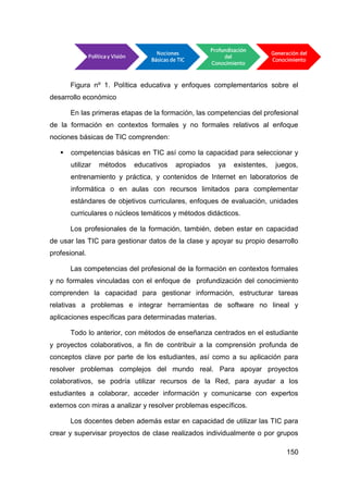 Figura nº 1. Política educativa y enfoques complementarios sobre el
desarrollo económico

       En las primeras etapas de la formación, las competencias del profesional
de la formación en contextos formales y no formales relativos al enfoque
nociones básicas de TIC comprenden:

      competencias básicas en TIC así como la capacidad para seleccionar y
       utilizar   métodos   educativos   apropiados    ya   existentes,   juegos,
       entrenamiento y práctica, y contenidos de Internet en laboratorios de
       informática o en aulas con recursos limitados para complementar
       estándares de objetivos curriculares, enfoques de evaluación, unidades
       curriculares o núcleos temáticos y métodos didácticos.

       Los profesionales de la formación, también, deben estar en capacidad
de usar las TIC para gestionar datos de la clase y apoyar su propio desarrollo
profesional.

       Las competencias del profesional de la formación en contextos formales
y no formales vinculadas con el enfoque de profundización del conocimiento
comprenden la capacidad para gestionar información, estructurar tareas
relativas a problemas e integrar herramientas de software no lineal y
aplicaciones específicas para determinadas materias.

       Todo lo anterior, con métodos de enseñanza centrados en el estudiante
y proyectos colaborativos, a fin de contribuir a la comprensión profunda de
conceptos clave por parte de los estudiantes, así como a su aplicación para
resolver problemas complejos del mundo real. Para apoyar proyectos
colaborativos, se podría utilizar recursos de la Red, para ayudar a los
estudiantes a colaborar, acceder información y comunicarse con expertos
externos con miras a analizar y resolver problemas específicos.

       Los docentes deben además estar en capacidad de utilizar las TIC para
crear y supervisar proyectos de clase realizados individualmente o por grupos

                                                                             150
 
