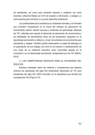 de estudiantes, así como para contactar expertos y colaborar con otros
docentes, utilizando Redes con el fin de acceder a información, a colegas y a
otros expertos para contribuir a su propio desarrollo profesional.

        Los profesionales de la enseñanza en ambientes formales y no formales
que muestren competencia en el marco del enfoque de generación de
conocimiento podrán: diseñar recursos y ambientes de aprendizaje utilizando
las TIC; utilizarlas para apoyar el desarrollo de generación de conocimiento y
de habilidades de pensamiento crítico de los estudiantes; apoyarlos en el
aprendizaje permanente y reflexivo; y crear comunidades de conocimiento para
estudiantes y colegas. También podrán desempeñar un papel de liderazgo en
la capacitación de sus colegas, así como en la creación e implementación de
una visión de su institución educativa como comunidad basada en la
innovación y en el aprendizaje permanente, enriquecidos por las TIC (Martín,
2010)

        3.- LAS COMPETENCIAS DIGITALES PARA EL ESTUDIANTE DEL
SIGLO XXI
        Estudios realizados sobre las materias y competencias que deberán
entrenar los estudiantes del siglo XXI (Estándares Nacionales de TIC para
estudiantes del siglo XXI, 2007) coinciden en la importancia que tendrán las
competencias TIC (Figura nº 2)




                                                                          151
 