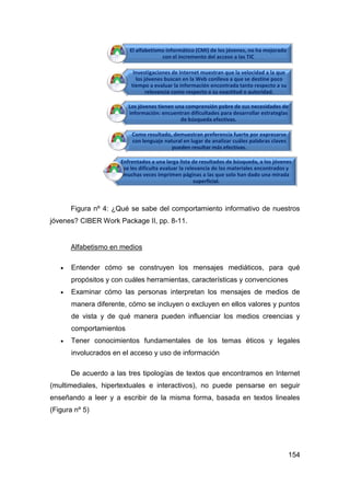 El alfabetismo informático (CMI) de los jóvenes, no ha mejorado
                                      con el incremento del acceso a las TIC

                           Investigaciones de Internet muestran que la velocidad a la que
                            los jóvenes buscan en la Web conlleva a que se destine poco
                          tiempo a evaluar la información encontrada tanto respecto a su
                                 relevancia como respecto a su exactitud o autoridad.

                         Los jóvenes tienen una comprensión pobre de sus necesidades de
                         información: encuentran dificultades para desarrollar estrategias
                                              de búsqueda efectivas.

                          Como resultado, demuestran preferencia fuerte por expresarse
                          con lenguaje natural en lugar de analizar cuáles palabras claves
                                          pueden resultar más efectivas.

                      Enfrentados a una larga lista de resultados de búsqueda, a los jóvenes
                       se les dificulta evaluar la relevancia de los materiales encontrados y
                       muchas veces imprimen páginas a las que solo han dado una mirada
                                                       superficial.



       Figura nº 4: ¿Qué se sabe del comportamiento informativo de nuestros
jóvenes? CIBER Work Package II, pp. 8-11.


       Alfabetismo en medios

      Entender cómo se construyen los mensajes mediáticos, para qué
       propósitos y con cuáles herramientas, características y convenciones
      Examinar cómo las personas interpretan los mensajes de medios de
       manera diferente, cómo se incluyen o excluyen en ellos valores y puntos
       de vista y de qué manera pueden influenciar los medios creencias y
       comportamientos
      Tener conocimientos fundamentales de los temas éticos y legales
       involucrados en el acceso y uso de información

       De acuerdo a las tres tipologías de textos que encontramos en Internet
(multimediales, hipertextuales e interactivos), no puede pensarse en seguir
enseñando a leer y a escribir de la misma forma, basada en textos lineales
(Figura nº 5)




                                                                                             154
 