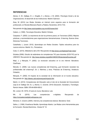REFERENCIAS

Alonso, C. M., Gallego, D. J., Ongallo, C. y Alonso, J. M. (2004). Psicología Social y de las
Organizaciones. El desarrollo de las Instituciones. Madrid: Dykinson.

Área, M. (2010) Las Redes Sociales en Internet como espacios para la formación del
profesorado, en Revista Mexicana Razón y Palabra, Noviembre, 2010 nº 63.

Recuperado de http://www.razonypalabra.org.mx/n63/marea.html

Cabero, J. (1999). Tecnología Educativa. Madrid: Síntesis.

Caspasso, F. (2003). La importancia de dar los primeros pasos, en Tecnonexo (2003). Mejores
prácticas y recomendaciones para organizaciones iberoamericanas: E-learning. Buenos Aires:
Ediciones Tecnonexo.

Castañeda, L. (coord. 2010). Aprendizaje con Redes Sociales: Tejidos educativos para los
nuevos entornos. Madrid. S.L. Psicoeduca.

Cobo, C. (2010). Alfabetismo del s.XXI. Recuperado de http://prezi.com/lspbwaj7mgh-/view/

Eduteka (2008). Estudio de estándares de competencias TIC para docentes (ECD-TIC) por la
UNESCO. Recuperado de http://www.eduteka.org/pdfdir/UNESCOEstandaresDocentes.pdf

Majó, J. y Marqués, P. (2002). La revolución educativa en la era Internet. Barcelona:
CissPraxis.

Marcelo, C. (2006). Las nuevas competencias del E-learning ¿qué formación necesitan los
profesionales del e-learning?. En J. Martínez y otros. Prácticas de E-learning. Andalucía:
Octaedro.

Marqués, P, (2002). El impacto de la sociedad de la información en el mundo educativo.
Recuperado de http://dewey.uab.es/pmarques/impacto.htm

Martín, A. (2010): Competencias del Educador ante el reto de la Sociedad del Conocimiento
(cap.3) en Gallego Gil, D.J. y Alonso, C. (Coords. 2010) Educación, Sociedad y Tecnología.
Ramón Areces. ISBN: 978-84-8004-983-2

Mc. Luham, M. (1974). El aula sin muros. Barcelona: Laia.

Mir,     B.      (2010).      Las      competencias          e-digitales.   Recuperado      de
https://competenciadigital.wikispaces.com

Monereo, C. (Coord.) (2005). Internet y las competencias básicas. Barcelona: Graó.

Salina, J. (1999). Enseñanza flexible, Aprendizaje Abierto. Las Redes como Herramientas para
la Formación. Revista Electrónica . Edutec N° 10.




                                                                                         161
 