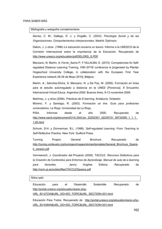 PARA SABER MÁS


    Bibliografia y webgrafía complementaria

     Alonso, C. M.; Gallego, D .J. y Ongallo, C. (2003): Psicología Social y de las
     Organizaciones. Comportamientos interpersonales. Madrid: Dykinson.

     Delors, J. y otros (1996) La educación encierra un tesoro. Informe a la UNESCO de la
     Comisión Internacional sobre la importancia de la Educación. Recuperado de
     http://www.unesco.org/education/pdf/DELORS_S.PDF

     Manzano, N; Martín, A; Ferrer_Sama P; Y VILLALBA, E. (2010). Competencies for Self-
     regulated Distance Learning Training, Fifth EFYE conference is [organised by Plantijn
     Hogeschool University College, in collaboration with the European First Year
     Experience network 26-28 de Mayo 2010], Bélgica.

     Martín, A.; Sánchez-Elvira, A; Manzano, N. y De Paz, M. (2009). Formación en línea
     para el estudio autorregulado a distancia en la UNED [Ponencia]. X Encuentro
     Internacional Virtual Educa. Argentina 2009. Buenos Aires, 9-13 noviembre 2009.

     Martínez, J. y otros (2006). Prácticas de E-learning. Andalucía: Octaedro
     Moreno, F. y Santiago, R. (2003). Formación on line. Guía para profesores
     universitarios. La Rioja: Universidad de La Rioja.
     PISA.        Informes       desde        el      año        2000.      Recuperado     de
     http://www.oecd.org/document/51/0,3343,en_32252351_32235731_39732595_1_1_1_
     1,00.html

     Schunk, D.H. y Zimmerman, B.L. (1998). Self-regulated Learning: From Teaching to
     Self-Reflective Practice. New York: Guilford Press.

     Tunning          Project.         General         Brochure.           Recuperado      de
     http://tuning.unideusto.org/tuningeu/images/stories/template/General_Brochure_Spanis
     h_version.pdf

     Vermeersch, J. Coordinador del Proyecto (2009). TACCLE. Recursos Didácticos para
     la Creación de Contenidos para Entornos de Aprendizaje. Manual de aula de e-learning
     para        docentes.            Jenny        Hughes       Editora.     Recuperado    de
     http://cent.uji.es/octeto/files/TACCLESpaans.pdf


    Sitios web

     Educación        para       el      Desarrollo         Sostenible.     Recuperado     de
     http://portal.unesco.org/education/es/ev.php-
     URL_ID=27234&URL_DO=DO_TOPIC&URL_SECTION=201.html

     Educación Para Todos. Recuperado de http://portal.unesco.org/education/es/ev.php-
     URL_ID=53844&URL_DO=DO_TOPIC&URL_SECTION=201.html
                                                                                          162
 