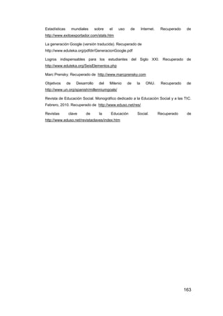 Estadísticas        mundiales      sobre   el   uso    de        Internet.    Recuperado    de
http://www.exitoexportador.com/stats.htm

La generación Google (versión traducida). Recuperado de
http://www.eduteka.org/pdfdir/GeneracionGoogle.pdf

Logros     indispensables para los estudiantes         del Siglo XXI. Recuperado de
http://www.eduteka.org/SeisElementos.php

Marc Prensky. Recuperado de http://www.marcprensky.com

Objetivos      de     Desarrollo     del   Milenio    de    la      ONU.      Recuperado    de
http://www.un.org/spanish/millenniumgoals/

Revista de Educación Social. Monográfico dedicado a la Educación Social y a las TIC.
Febrero, 2010. Recuperado de http://www.eduso.net/res/

Revistas       clave       de        la    Educación        Social.          Recuperado     de
http://www.eduso.net/revistaclaves/index.htm




                                                                                           163
 