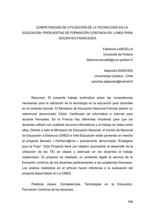COMPETENCIAS DE UTILIZACIÓN DE LA TECNOLOGÍA EN LA
EDUCACIÓN: PROPUESTAS DE FORMACIÓN CONTINÚA EN –LÍNEA PARA
                            DOCENTES FRANCESES


                                                           Fabienne LANCELLA
                                                           Université de Poitiers
                                              fabienne.lancella@univ-poitiers.fr


                                                           Alejandra SANCHEZ
                                                    Universidad Católica - Chile
                                                  sanchez.alejandra@hotmail.fr




      Resumen: El presente trabajo profundiza sobre las competencias
necesarias para la utilización de la tecnología en la educación para docentes
en el contexto francés. El Ministerio de Educación Nacional Francés plantío un
referencial denominado C2i2e: Certificado de informática e Internet para
docente franceses. En la Francia hay diferentes iniciativas para que los
docentes utilicen con cualidad recursos informáticos y el trabajo en redes entre
ellos. Debido a esto el Ministerio de Educación Nacional, el Centro de Nacional
de Educación a Distancia (CNED) e Intel Educación están poniendo en marcha
el proyecto llamado « Pairform@nce » previamente denominado “Enseigner
pour le Futur”. Este Proyecto tiene por objetivo acompañar el desarrollo de la
utilización de las TIC en clases y estimular en los docentes el trabajo
colaborativo. El proyecto ha diseñado un ambiente digital al servicio de la
formación continúa de los docentes pertenecientes a las academias francesas.
Los análisis realizados en el artículo hacen referencia a la evaluación del
proyecto desarrollado en La CNED.


      Palabras    claves:   Competencias,    Tecnologías    en   la   Educación,
Formación Continúa de los docentes.


                                                                             164
 