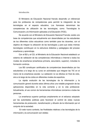 Introducción


       El Ministerio de Educación Nacional francés desarrollo un referencial
para los profesores de competencias para permitir la integración de las
tecnologías   en   el   espacio   educativo.    Los   franceses      denominan   las
competencias de utilización de las tecnologías, como: Tecnologías la
Comunicación y la Información aplicadas a la Educación (TICE).
       De acuerdo con el Ministerio de Educación Nacional Francés; existe una
base de competencias que actualmente son desarrolladas por los estudiantes
de los diferentes ciclos educativos como también para los docentes, con el
objetivo de integrar la utilización de las tecnologías y para que estas mismas
tecnologías contribuyan en la estructura didáctica y pedagógica del proceso
enseñanza y aprendizaje.
       Con el B2i y el C2i, el Ministerio de la Educación Nacional estableció un
sistema de validación de las competencias informáticas e Internet a todos los
niveles de enseñanza (enseñanza primaria, secundario, superior), incluidas la
formación continúa.
       Los B2i constituyen certificados de competencias desarrollados por los
estudiantes a lo largo de su curso en actividades que integran las TIC en el
marco de la enseñanza escolar. La validación no se efectúa en final de ciclo,
sino a lo largo de los ciclos en diferentes niveles de experticia.
       La rápida evolución de las tecnologías de la información y la
comunicación generó durante estos últimos años una notable progresión de las
aplicaciones disponibles en la vida corriente y en la vida profesional.
Actualmente, el uso común de herramientas informáticas concierne a todas las
personas.
       La enseñanza superior participa ampliamente en el esfuerzo adoptado
por las autoridades públicas para favorecer el control de estas nuevas
herramientas de producción, transformación y difusión de la información por el
conjunto de la sociedad.
       En este nuevo contexto, las finalidades relativas a las tecnologías de la
información y la comunicación son dobles:



                                                                                 165
 