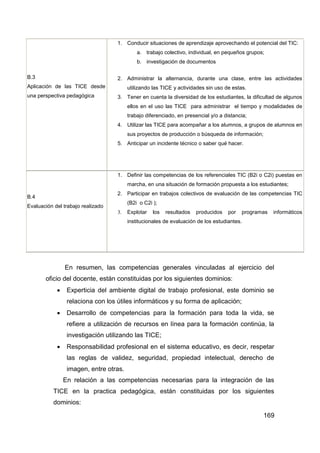 1. Conducir situaciones de aprendizaje aprovechando el potencial del TIC:
                                            a. trabajo colectivo, individual, en pequeños grupos;
                                            b. investigación de documentos

B.3                                2. Administrar la alternancia, durante una clase, entre las actividades
Aplicación de las TICE desde            utilizando las TICE y actividades sin uso de estas.
una perspectiva pedagógica         3. Tener en cuenta la diversidad de los estudiantes, la dificultad de algunos
                                        ellos en el uso las TICE para administrar el tiempo y modalidades de
                                        trabajo diferenciado, en presencial y/o a distancia;
                                   4. Utilizar las TICE para acompañar a los alumnos, a grupos de alumnos en
                                        sus proyectos de producción o búsqueda de información;
                                   5. Anticipar un incidente técnico o saber qué hacer.




                                   1. Definir las competencias de los referenciales TIC (B2i o C2i) puestas en
                                        marcha, en una situación de formación propuesta a los estudiantes;
                                   2. Participar en trabajos colectivos de evaluación de las competencias TIC
B.4
                                        (B2i o C2i );
Evaluación del trabajo realizado
                                   3.   Explotar   los   resultados   producidos   por   programas   informáticos
                                        institucionales de evaluación de los estudiantes.




                En resumen, las competencias generales vinculadas al ejercicio del
       oficio del docente, están constituidas por los siguientes dominios:
                Experticia del ambiente digital de trabajo profesional, este dominio se
                 relaciona con los útiles informáticos y su forma de aplicación;
                Desarrollo de competencias para la formación para toda la vida, se
                 refiere a utilización de recursos en línea para la formación continúa, la
                 investigación utilizando las TICE;
                Responsabilidad profesional en el sistema educativo, es decir, respetar
                 las reglas de validez, seguridad, propiedad intelectual, derecho de
                 imagen, entre otras.
                En relación a las competencias necesarias para la integración de las
           TICE en la practica pedagógica, están constituidas por los siguientes
           dominios:

                                                                                                 169
 
