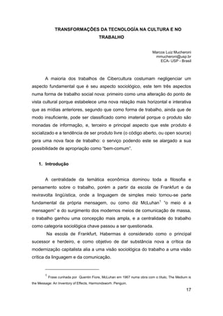 TRANSFORMAÇÕES DA TECNOLOGÍA NA CULTURA E NO
                                          TRABALHO


                                                                          Marcos Luiz Mucheroni
                                                                           mmucheroni@usp.br
                                                                              ECA- USP - Brasil



        A maioria dos trabalhos de Cibercultura costumam negligenciar um
aspecto fundamental que é seu aspecto sociológico, este tem três aspectos
numa forma de trabalho social nova: primeiro como uma alteração do ponto de
vista cultural porque estabelece uma nova relação mais horizontal e interativa
que as mídias anteriores, segundo que como forma de trabalho, ainda que de
modo insuficiente, pode ser classificado como imaterial porque o produto são
monadas de informação, e, terceiro e principal aspecto que este produto é
socializado e a tendência de ser produto livre (o código aberto, ou open source)
gera uma nova face de trabalho: o serviço podendo este se alargado a sua
possibilidade de apropriação como “bem-comum”.


    1. Introdução


        A centralidade da temática econômica dominou toda a filosofia e
pensamento sobre o trabalho, porém a partir da escola de Frankfurt e da
reviravolta lingüística, onde a linguagem de simples meio tornou-se parte
fundamental da própria mensagem, ou como diz McLuhan1 “o meio é a
mensagem” e do surgimento dos modernos meios de comunicação de massa,
o trabalho ganhou uma concepção mais ampla, e a centralidade do trabalho
como categoria sociológica chave passou a ser questionada.
         Na escola de Frankfurt, Habermas é considerado como o principal
sucessor e herdeiro, e como objetivo de dar substância nova a crítica da
modernização capitalista alia a uma visão sociológica do trabalho a uma visão
crítica da linguagem e da comunicação.


        1
            Frase cunhada por Quentin Fiore, McLuhan em 1967 numa obra com o título, The Medium is
the Message: An Inventory of Effects, Harmondsworh: Penguin.

                                                                                               17
 