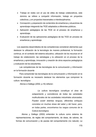    Trabajo en redes con el uso de útiles de trabajo colaborativos, este
        dominio se refiere a compartir información, trabajo en proyectos
        colectivos, y en proyectos trasversales e interdisciplinarios;
       Concepción y preparación de contenidos de enseñanza y situaciónes de
        aprendizaje integrando las TICE adaptados a diferentes públicos;
       Aplicación pedagógica de las TICE en el proceso de enseñanza y
        aprendizaje;
       Evaluación de las aplicaciones pedagógica de las TICE en proceso de
        enseñanza y aprendizaje.


    Los aspectos desarrollados de las competencias consideran elementos que
destacan la utilización de la tecnología de manera profesional, la formación
continua, en el contexto del sistema educativo, utilización de los recursos en el
trabajo de colaboración; las estrategias y la utilización en el proceso de la
enseñanza y aprendizaje, innovación y creación de otros espacios pedagógicos
y evaluación de los estudiantes.
        Las competencias de las tecnologías de la comunicación y información
en la formación docente
        Para comprender las tecnologías de la comunicación y información en la
formación docente es necesario destacar los elementos que componen la
cultura tecnológica
        Alonso e Gallego (2002, p.16) refieren:


                             La cultura tecnológica constituye el área de
                       solapamiento y coincidencia de todas las variedades
                       multiculturales de las sociedades industriales alcanzadas.
                       Pueden existir distintas lenguas, diferentes enfoques
                       concretos en muchas áreas del saber y del hacer, pero,
                       en todas partes, encontramos los rasgos comunes de la
                       Cultura tecnológica.
          Alonso y Gallego (2002) entienden la cultura como sistema de
  representaciones, de reglas del comportamiento, de ideas, de valores, de
  formas de comunicación y de pautas del comportamiento (no natural). La

                                                                             170
 