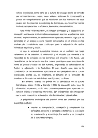 cultura tecnológica, como parte de la cultura de un grupo social es formada
  por representaciones, reglas, ideas, valores, sistemas de comunicación y
  pautas de comportamiento que se relacionan con los miembros de esos
  grupos con los sistemas tecnológicos. La tecnología, así, tiene tres valores
  intrínsecos importantes: la eficiencia, la eficacia y la confiabilidad.

      Para Rivilla y Garrido (1989), el profesor, el maestro y el especialista en
educación son tipos de profesionales que preparan alumnos y profesores, para
alcanzar, respectivamente, un estilo nuevo de aprender y enseñar. Algo que se
concretiza en un diálogo o en la relación comunicativa en el entorno de los
analices de conocimiento, que contribuyen para la adquisición de modos
formativos de pensar y actuar.
      Lo qué la sociedad tecnológica requiere es un profesor que haga
reflexiones en la dirección, la orientación y el modelo que contesta a la
necesidad de la formación de las demandas del presente y del futuro. Las
necesidades de la formación son los nuevos paradigmas que estructuran la
forma de pensar y hacer del ser humano, englobando la comunicación, la
fluidez, la adaptación y la flexibilidad. El gran desafío para esto es la
construcción de una enseñanza apropiada en esta perspectiva de la cultura
tecnológica. Siendo así, es importante, el esfuerzo en la formación de
enseñanza, de modo que este trabajo sea vigoroso y continuo.
         En síntesis, cuando se piensa de la perspectiva de la cultura
  tecnológica, según Rivilla y Garrido (1989), la educación debe tener la
  dimensión: expansiva, por lo tanto promueve procesos para aprender con
  calidad, intensa y duradera; innovadora, con intercambios con integración
  por lo tanto proporciona actividades interdisciplinarias y globalizadas.

      La preparación tecnológica del profesor debe ser orientada por los
siguientes objetivos:

                   mejorar su interpretación, concepción y comprender los
                    conceptos, así como el concepto en la técnica, la tecnología
                    en la educación y aprendizaje, los medios y los conceptos
                    de la cultura tecnológica;



                                                                             171
 
