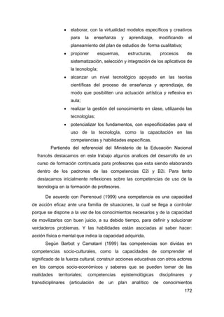    elaborar, con la virtualidad modelos específicos y creativos
                    para      la    enseñanza    y     aprendizaje,        modificando      el
                    planeamiento del plan de estudios de forma cualitativa;
                   proponer         esquemas,         estructuras,        procesos        de
                    sistematización, selección y integración de los aplicativos de
                    la tecnología;
                   alcanzar un nivel tecnológico apoyado en las teorías
                    científicas del proceso de enseñanza y aprendizaje, de
                    modo que posibiliten una actuación artística y reflexiva en
                    aula;
                   realizar la gestión del conocimiento en clase, utilizando las
                    tecnologías;
                   potencializar los fundamentos, con especificidades para el
                    uso de la tecnología, como la capacitación en las
                    competencias y habilidades específicas.
         Partiendo del referencial del Ministerio de la Educación Nacional
  francés destacamos en este trabajo algunos analices del desarrollo de un
  curso de formación continuada para profesores que esta siendo elaborando
  dentro de los padrones de las competencias C2i y B2i. Para tanto
  destacamos inicialmente reflexiones sobre las competencias de uso de la
  tecnología en la formación de profesores.

      De acuerdo con Perrenoud (1999) una competencia es una capacidad
de acción eficaz ante una familia de situaciones, la cual se llega a controlar
porque se dispone a la vez de los conocimientos necesarios y de la capacidad
de movilizarlos con buen juicio, a su debido tiempo, para definir y solucionar
verdaderos problemas. Y las habilidades están asociadas al saber hacer:
acción física o mental que indica la capacidad adquirida.
      Según Barbot y Camatarri (1999) las competencias son dividas en
competencias socio-culturales, como la capacidades de comprender el
significado de la fuerza cultural, construir acciones educativas con otros actores
en los campos socio-económicos y saberes que se pueden tomar de las
realidades   territoriales;    competencias      epistemológicas           disciplinares     y
transdiciplinares   (articulación    de   un    plan    analítico     de     conocimientos
                                                                                           172
 