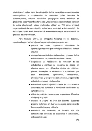 disciplinares), saber hacer la articulación de los contenidos en competencias
metacognitivas   o     competencias          de     mediación    (saber     favorecer    la
autoevaluación), elaborar actividades pedagógicas como resolución de
problemas, saber hacer transferencias; y las competencias semióticas (conocer
la lógica algorítmica), utilizar multimedia, utilizar las TIC como principal
organización de la comunicación, saber hacer semiológica de transmisión de
los códigos, saber reunir elementos de reflexión semiológica, saber construir un
proyecto de autoformación.

      Para Marquês (2004), las principales funciones de los docentes,
relacionadas con las tecnologías las competencias necesarias son:
                      preparar      las     clases,    organizando       situaciones   de
                       aprendizaje mediadas por estrategias didácticas; planear
                       el curso;
                      conocer las características individuales y grupales de los
                       estudiantes con los cuales desarrollan su trabajo;
                      diagnosticar las necesidades de formación de los
                       estudiantes y planificar su programa de clases, en
                       algunos casos, con diferentes niveles de objetivos;
                       planear estrategias de enseñanza y aprendizaje que
                       sean        motivadoras,         significativas,     colaborativas,
                       globalizadoras y que puedan ser aplicadas, proponiendo
                       actividades grupales y individuales;
                      estimular un aprendizaje autónomo de los conocimientos
                       adquiridos para aumentar la motivación en descubrir su
                       aplicabilidades;
                      utilizar los múltiplos recursos para proporcionar diferentes
                       códigos y lenguajes;
                      elaborar la página de web del docente, buscando
                       preparar materiales en diversas lenguajes, aprovechando
                       las oportunidades para utilizarla;
                      estructurar     los        materiales    de   acuerdo    con     los
                       conocimientos previos de los estudiantes y, se necesario,
                       establecer niveles;
                                                                                        173
 