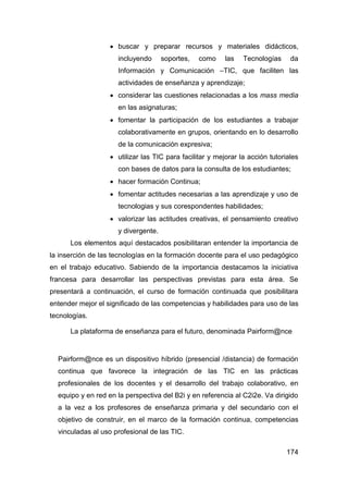  buscar y preparar recursos y materiales didácticos,
                     incluyendo      soportes,   como     las   Tecnologías     da
                     Información y Comunicación –TIC, que faciliten las
                     actividades de enseñanza y aprendizaje;
                    considerar las cuestiones relacionadas a los mass media
                     en las asignaturas;
                    fomentar la participación de los estudiantes a trabajar
                     colaborativamente en grupos, orientando en lo desarrollo
                     de la comunicación expresiva;
                    utilizar las TIC para facilitar y mejorar la acción tutoriales
                     con bases de datos para la consulta de los estudiantes;
                    hacer formación Continua;
                    fomentar actitudes necesarias a las aprendizaje y uso de
                     tecnologias y sus corespondentes habilidades;
                    valorizar las actitudes creativas, el pensamiento creativo
                     y divergente.
      Los elementos aquí destacados posibilitaran entender la importancia de
la inserción de las tecnologías en la formación docente para el uso pedagógico
en el trabajo educativo. Sabiendo de la importancia destacamos la iniciativa
francesa para desarrollar las perspectivas previstas para esta área. Se
presentará a continuación, el curso de formación continuada que posibilitara
entender mejor el significado de las competencias y habilidades para uso de las
tecnologías.

      La plataforma de enseñanza para el futuro, denominada Pairform@nce


  Pairform@nce es un dispositivo híbrido (presencial /distancia) de formación
  continua que favorece la integración de las TIC en las prácticas
  profesionales de los docentes y el desarrollo del trabajo colaborativo, en
  equipo y en red en la perspectiva del B2i y en referencia al C2i2e. Va dirigido
  a la vez a los profesores de enseñanza primaria y del secundario con el
  objetivo de construir, en el marco de la formación continua, competencias
  vinculadas al uso profesional de las TIC.

                                                                               174
 
