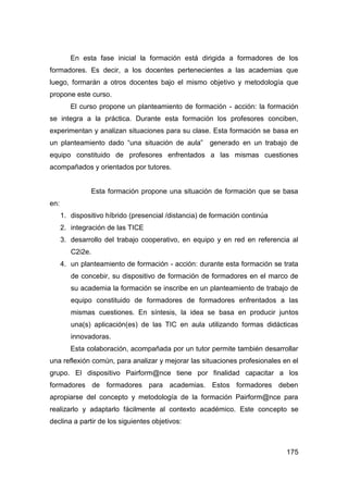 En esta fase inicial la formación está dirigida a formadores de los
formadores. Es decir, a los docentes pertenecientes a las academias que
luego, formarán a otros docentes bajo el mismo objetivo y metodología que
propone este curso.
         El curso propone un planteamiento de formación - acción: la formación
se integra a la práctica. Durante esta formación los profesores conciben,
experimentan y analizan situaciones para su clase. Esta formación se basa en
un planteamiento dado “una situación de aula” generado en un trabajo de
equipo constituido de profesores enfrentados a las mismas cuestiones
acompañados y orientados por tutores.


                  Esta formación propone una situación de formación que se basa
en:
      1. dispositivo híbrido (presencial /distancia) de formación continúa
      2. integración de las TICE
      3. desarrollo del trabajo cooperativo, en equipo y en red en referencia al
         C2i2e.
      4. un planteamiento de formación - acción: durante esta formación se trata
         de concebir, su dispositivo de formación de formadores en el marco de
         su academia la formación se inscribe en un planteamiento de trabajo de
         equipo constituido de formadores de formadores enfrentados a las
         mismas cuestiones. En síntesis, la idea se basa en producir juntos
         una(s) aplicación(es) de las TIC en aula utilizando formas didácticas
         innovadoras.
         Esta colaboración, acompañada por un tutor permite también desarrollar
una reflexión común, para analizar y mejorar las situaciones profesionales en el
grupo. El dispositivo Pairform@nce tiene por finalidad capacitar a los
formadores de formadores para academias. Estos formadores deben
apropiarse del concepto y metodología de la formación Pairform@nce para
realizarlo y adaptarlo fácilmente al contexto académico. Este concepto se
declina a partir de los siguientes objetivos:



                                                                             175
 