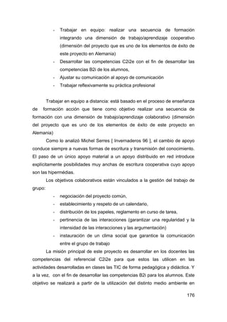 -   Trabajar en equipo: realizar una secuencia de formación
                integrando una dimensión de trabajo/aprendizaje cooperativo
                (dimensión del proyecto que es uno de los elementos de éxito de
                este proyecto en Alemania)
            -   Desarrollar las competencias C2i2e con el fin de desarrollar las
                competencias B2i de los alumnos,
            -   Ajustar su comunicación al apoyo de comunicación
            -   Trabajar reflexivamente su práctica profesional


         Trabajar en equipo a distancia: está basado en el proceso de enseñanza
de   formación acción que tiene como objetivo realizar una secuencia de
formación con una dimensión de trabajo/aprendizaje colaborativo (dimensión
del proyecto que es uno de los elementos de éxito de este proyecto en
Alemania)
         Como lo analizó Michel Serres [ Invernaderos 96 ], el cambio de apoyo
conduce siempre a nuevas formas de escritura y transmisión del conocimiento.
El paso de un único apoyo material a un apoyo distribuido en red introduce
explícitamente posibilidades muy anchas de escritura cooperativa cuyo apoyo
son las hipermédias.
         Los objetivos colaborativos están vinculados a la gestión del trabajo de
grupo:
            -   negociación del proyecto común,
            -   establecimiento y respeto de un calendario,
            -   distribución de los papeles, reglamento en curso de tarea,
            -   pertinencia de las interacciones (garantizar una regularidad y la
                intensidad de las interacciones y las argumentación)
            -   instauración de un clima social que garantice la comunicación
                entre el grupo de trabajo
         La misión principal de este proyecto es desarrollar en los docentes las
competencias del referencial C2i2e para que estos las utilicen en las
actividades desarrolladas en clases las TIC de forma pedagógica y didáctica. Y
a la vez, con el fin de desarrollar las competencias B2i para los alumnos. Este
objetivo se realizará a partir de la utilización del distinto medio ambiente en

                                                                             176
 