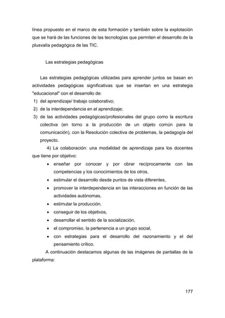 línea propuesto en el marco de esta formación y también sobre la explotación
que se hará de las funciones de las tecnologías que permiten el desarrollo de la
plusvalía pedagógica de las TIC.


      Las estrategias pedagógicas


    Las estrategias pedagógicas utilizadas para aprender juntos se basan en
actividades pedagógicas significativas que se insertan en una estrategia
"educacional" con el desarrollo de:
1) del aprendizaje/ trabajo colaborativo;
2) de la interdependencia en el aprendizaje;
3) de las actividades pedagógicas/profesionales del grupo como la escritura
    colectiva (en torno a la producción de un objeto común para la
    comunicación), con la Resolución colectiva de problemas, la pedagogía del
    proyecto.
       4) La colaboración: una modalidad de aprendizaje para los docentes
que tiene por objetivo:
          enseñar por conocer y por obrar recíprocamente con las
           competencias y los conocimientos de los otros,
          estimular el desarrollo desde puntos de vista diferentes,
          promover la interdependencia en las interacciones en función de las
           actividades autónomas,
          estimular la producción,
          conseguir de los objetivos,
          desarrollar el sentido de la socialización,
          el compromiso, la pertenencia a un grupo social,
          con estrategias para el desarrollo del razonamiento y el del
           pensamiento crítico.
      A continuación destacamos algunas de las imágenes de pantallas de la
plataforma:




                                                                            177
 