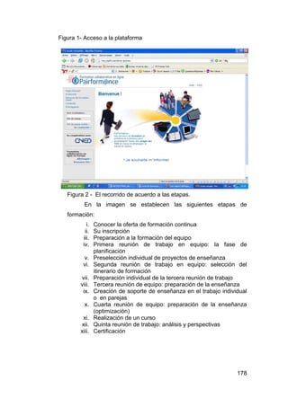 Figura 1- Acceso a la plataforma




   Figura 2 - El recorrido de acuerdo a las etapas.
          En la imagen se establecen las siguientes etapas de
   formación:
           i.   Conocer la oferta de formación continua
          ii.   Su inscripción
         iii.   Preparación a la formación del equipo
         iv.    Primera reunión de trabajo en equipo: la fase de
                planificación
         v.     Preselección individual de proyectos de enseñanza
         vi.    Segunda reunión de trabajo en equipo: selección del
                itinerario de formación
        vii.    Preparación individual de la tercera reunión de trabajo
        viii.   Tercera reunión de equipo: preparación de la enseñanza
         ix.    Creación de soporte de enseñanza en el trabajo individual
                o en parejas
          x.    Cuarta reunión de equipo: preparación de la enseñanza
                (optimización)
         xi.    Realización de un curso
        xii.    Quinta reunión de trabajo: análisis y perspectivas
        xiii.   Certificación




                                                                     178
 