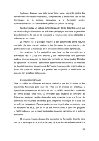 Podemos destacar que este curso tiene como elemento central los
referenciales de trabajo colaborativo, competencias y habilidades, uso de las
tecnologías    en    lo     proceso   pedagógico   y   la   formación    acción,
transdisciplinaridad con base en las experiencias previas de trabajo.

       También realiza un trabajo de familiarización de los docentes con el uso
de las tecnologías interactivas en el trabajo pedagógico mediante sugerencias
transdiciplinares del uso de la tecnología y recursos que serán adaptados y
utilizados en las clases.
       La Internet es el principal recurso a ser desarrollado como recurso
mediador de este proceso realizando las funciones de comunicación y de
gestión del uso de la tecnología en el proceso de enseñanza y aprendizaje.
       Los objetivos de los contenidos con base en las competencias y
habilidades B2i y C2i2e son amplias y con informaciones que posibilitan
explorar diversas aspectos de desarrollo, por tanto los denominados “Modelos
de aplicación TIC en aula”, estos están desarrollado de acuerdo a las materias
de los distintos ciclos educativos de la Francia. Los que están organizados en
forma de proyectos amplios que pueden ser adaptados y modificados de
acuerdo con a realidad del docente.


       Consideraciones finales
Son conocidos los diferentes esfuerzos realizados por los docentes de las
academias francesas para usar las TICE en el proceso de enseñaza y
aprendizaje aunque estas iniciativas se han concebido, desarrollado y aplicado
de forma aislada entre ellas. Al constatar esta situación el Ministerio de
Educación Nacional, decidió desarrollar este proyecto como una forma de
centralizar los esfuerzos existentes, para integrar la tecnología en el aula con
un enfoque pedagógico. Estas experiencias son organizadas en modelos para
la aplicación de TICE, con el fin de ser mutualizadas a partir del proyecto
« Pairform@nce » por la mayor cantidad de docentes ya insertos en el sistema
educativo.

       El presente trabajo destaca los elementos de formación docente para
uso de la tecnología en la política francesa de acuerdo a los referenciales B2i e


                                                                             180
 