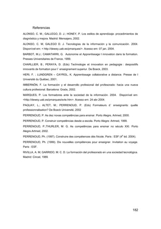 Referencias
ALONSO, C. M.; GALLEGO, D. J.; HONEY, P. Los estilos de aprendizaje: procedimientos de
diagnóstico y mejora. Madrid: Mensajero, 2002.

ALONSO, C. M; GALEGO D. J. Tecnologías de la información y la comunicación. 2004.
Disponível em: < http://dewey.uab.es/pmarques/>. Acesso em: 07 jan. 2004.

BARBOT, M.J.; CAMATARRI, G. Autonomie et Apprentissage l innovation dans la formation.
Presses Universitaires de France, 1999.

CHARLLIER, B ; PERAYA, D. (Eds) Technologie et innovation en pedagogie : despositifs
innovants de formation pour l´ enseignement superiur. De Boeck, 2003.

HERI, F. ; LUNDGREN – CAYROL, K. Apprentissage collaborative a distance. Presse de l
Université du Québec, 2001.

IMBERNÓN, F. La formación y el desarrollo profesional del profesorado: hacia una nueva
cultura profesional. Barcelona: Graós, 2002.

MARQUES, P. Los formadores ante la sociedad de la información. 2004.        Disponível em:
<http://dewey.uab.es/pmarques/evte.htm>. Acesso em: 24 abr.2004.

PAQUAY, L.; ALTET, M.; PERRENOUD, P. (Eds) Formateurs d´ enseignants: quelle
professionnalisation? De Boeck Université, 2002

PERRENOUD, P. As dez novas competências para ensinar. Porto Alegre, Artmed, 2000.

PERRENOUD, P. Construir competências desde a escola. Porto Alegre: Artmed, 1999.

PERRENOUD, P.;THURLER, M. G. As competências para ensinar no século XXI. Porto
Alegre.Artmed, 2002.
                                                                              e
PERRENOUD, Ph. (1997). Construire des compétences dès l'école. Paris : ESF (4 éd. 2004).

PERRENOUD, Ph. (1999). Dix nouvelles compétences pour enseigner. Invitation au voyage.
Paris : ESF.

RIVILLA, A. M; GARRIDO, M. C. D. La formación del profesorado en una sociedad tecnológica.
Madrid: Cincel, 1989.




                                                                                     182
 