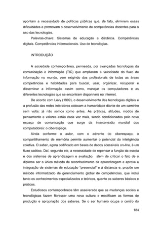 apontam a necessidade de políticas públicas que, de fato, eliminem essas
dificuldades e promovam o desenvolvimento de competências docentes para o
uso das tecnologias.
     Palavras-chave: Sistemas de educação a distância. Competências
digitais. Competências informacionais. Uso de tecnologias.


     INTRODUÇÃO


     A sociedade contemporânea, permeada, por avançadas tecnologias da
comunicação e informação (TIC) que ampliaram a velocidade do fluxo de
informação no mundo, vem exigindo dos profissionais de todas as áreas
competências e habilidades para buscar, usar, organizar, recuperar e
disseminar a informação assim como, manejar os computadores e as
diferentes tecnologias que se encontram disponíveis na Internet.
     De acordo com Lévy (1999), o desenvolvimento das tecnologias digitais e
a profusão das redes interativas colocam a humanidade diante de um caminho
sem volta: já não somos como antes. As práticas, atitudes, modos de
pensamento e valores estão cada vez mais, sendo condicionados pelo novo
espaço      de    comunicação    que     surge   da     interconexão     mundial      dos
computadores: o ciberespaço.
     Ainda       conforme   o   autor,   com     o    advento   do     ciberespaço,    o
compartilhamento de memória permite aumentar o potencial da inteligência
coletiva. O saber, agora codificado em bases de dados acessíveis on-line, é um
fluxo caótico. Daí, segundo ele, a necessidade de repensar a função da escola
e dos sistemas de aprendizagem e avaliação, além de criticar o fato de o
diploma ser o único método de reconhecimento da aprendizagem e aprova a
integração de sistemas de educação “presencial” e à distancia e, propõe um
método informatizado de gerenciamento global de competências, que inclui
tanto os conhecimentos especializados e teóricos, quanto os saberes básicos e
práticos.
     Estudiosos contemporâneos têm asseverado que as mudanças sociais e
tecnológicas fazem florescer uma nova cultura e modificam as formas de
produção e apropriação dos saberes. Se o ser humano ocupa o centro do

                                                                                      184
 