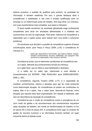 sistema produtivo, a questão de qualificar para produzir, na sociedade da
informação, é também redefinida. Por isso, o grande destaque dado a
competências e habilidades, e não mais à simples qualificação para um
emprego ou um determinado posto de trabalho. Sob esse olhar, é o individuo,
com suas características mais completas, que passa a interessar.
     O atual modelo econômico da sociedade globalizada exige profissionais
competentes para atuar em atividades diferenciadas e a mobilizar seu
conhecimento em prol da organização. Para tanto, relaciona-se competência a
capacidade que o sujeito possui para realizar bem uma tarefa e solucionar
problemas.
     Os estudiosos que discutem a questão da competência sugerem diversas
conceituações assim, para Fleury e Fleury (2004, p.35), a competência do
individuo é o:
                     Saber agir responsável e reconhecido, que implica mobilizar, integrar,
                     transferir conhecimentos, recursos, habilidades, que agreguem valor
                     econômico à organização e valor social ao individuo.

     Considera-se ainda, que os elementos constituintes da competência são:
     a) o saber, referente aos conhecimentos formais do individuo;
     b) o saber fazer, que se refere a suas habilidades e destrezas;
     c) o saber ser ou saber agir, relacionado a suas atitudes e
comportamentos (LE BOTERF, 1999; RUAS,2001 apud SORDI;AZEVEDO,
2008, p. 302).
     A competência, segundo Teixeira (2008, p.77), é a capacidade de
mobilizar conhecimentos, valores e decisões para agir de modo pertinente
numa determinada situação. As competências só podem ser constituídas na
prática. Não é só o saber, mas o saber fazer. Aprende-se fazendo, numa
situação que requeira esse fazer especializado. Em relação à habilidade, esta
vem em decorrência da aquisição de competências.
     Considera-se que a noção de competência mostra a emergência de um
novo modo de gestão e de reconhecimento dos conhecimentos requeridos
pelas situações de trabalho, isto revela as transformações do trabalho no fim
do século XX e inicio do século XXI. A competência toma lugar no contexto da
gestão de recursos humanos e se informatiza tomando também um lugar
crescente dentro do debate social.

                                                                                      185
 
