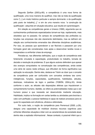 Segundo Zarifian (2003,p.66), a competência é uma nova forma de
qualificação, uma nova maneira de qualificar, mas não se trata da qualificação
como “[...] um modo histórico particular e sempre dominante: o da qualificação
pelo posto de trabalho[...],” e sim de uma maneira nova: “a construção da
qualificação”, adquirida em situação educativa, que resulta em aprendizagem.
     Em relação as competências gerais a Unesco (1998), argumenta que os
conhecimentos profissionais especializados tornam-se hoje, rapidamente, mais
obsoletos que no passado. Os campos de competências das profissões ou
funções nas empresas não são claramente delimitados, mas se definem em
relação aos conhecimentos emanados das diferentes disciplinas acadêmicas.
Por isso, as pessoas que aprenderam a ser flexíveis e passaram por uma
formação geral são consideradas mais aptas a desenvolver tarefas novas e
inesperadas e a enfrentar crises de emprego.
     Percebe-se, nas diferentes definições, que a noção de competência está
fortemente vinculada à capacitação, produtividade no trabalho, tomada de
decisão e resolução de problemas. E que alguns autores defendem que apesar
dos avanços conquistados na conceituação das competências, ainda existe
uma série de vazios neste enfoque, que dificultam de forma significativa sua
aplicação na educação. Dentre eles, destaca-se Tobón ao dizer que o conceito
de competência pode ser confundido com conceitos similares tais como:
inteligências, funções, capacidades, qualificadores, habilidades, atitudes,
destrezas, indicadores de logro e padrões (TOBÓN, 2004,p.30). Ainda
conforme o autor, as atitudes são disposições afetivas que impulsionam o
comportamento humano. Aptidão, se refere as potencialidades inatas que o ser
humano possui e que necessita ser desenvolvida mediante educação.
Habilidade, implica na formação em certas tarefas ou atividades para levá-las a
cabo com perfeição; a pessoa habilidosa é capaz de realizar processos para os
quais foi capacitada com eficiência, eficácia e efetividade.
     Por outro lado, a noção de competência para Perrenoud (2000, p.26),
designa uma capacidade de mobilizar diversos recursos cognitivos para
enfrentar diferentes situações e lidar com as características da sociedade atual,
dentre elas a explosão informacional . Nesse contexto, é possível inferir que a



                                                                             186
 