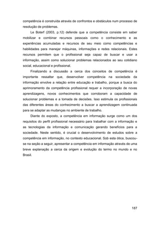 competência é construída através de confrontos e obstáculos num processo de
resolução de problemas.
     Le Boterf (2003, p.12) defende que a competência consiste em saber
mobilizar e combinar recursos pessoais como o conhecimento e as
experiências acumuladas e recursos de seu meio como competências e
habilidades para manejar máquinas, informações e redes relacionais. Estes
recursos permitem que o profissional seja capaz de buscar e usar a
informação, assim como solucionar problemas relacionados ao seu cotidiano
social, educacional e profissional.
     Finalizando a discussão a cerca dos conceitos de competência é
importante   ressaltar que,    desenvolver   competência   na   sociedade   da
informação envolve a relação entre educação e trabalho, porque a busca do
aprimoramento da competência profissional requer a incorporação de novas
aprendizagens, novos conhecimentos que corroboram a capacidade de
solucionar problemas e a tomada de decisões. Isso estimula os profissionais
das diferentes áreas do conhecimento a buscar a aprendizagem continuada
para se adaptar as mudanças no ambiente de trabalho.
     Diante do exposto, a competência em informação surge como um dos
requisitos do perfil profissional necessário para trabalhar com a informação e
as tecnologias da informação e comunicação gerando benefícios para a
sociedade. Neste sentido, é crucial o desenvolvimento de estudos sobre a
competência em informação, no contexto educacional. Sob esta ótica, buscou-
se na seção a seguir, apresentar a competência em informação através de uma
breve explanação a cerca da origem e evolução do termo no mundo e no
Brasil.




                                                                            187
 