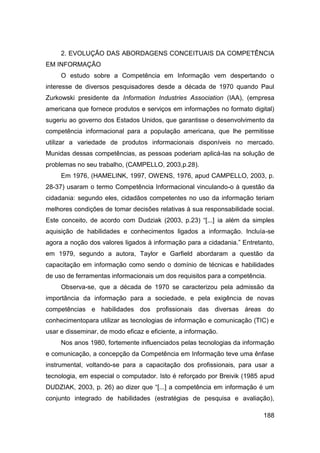 2. EVOLUÇÃO DAS ABORDAGENS CONCEITUAIS DA COMPETÊNCIA
EM INFORMAÇÃO
     O estudo sobre a Competência em Informação vem despertando o
interesse de diversos pesquisadores desde a década de 1970 quando Paul
Zurkowski presidente da Information Industries Association (IAA), (empresa
americana que fornece produtos e serviços em informações no formato digital)
sugeriu ao governo dos Estados Unidos, que garantisse o desenvolvimento da
competência informacional para a população americana, que lhe permitisse
utilizar a variedade de produtos informacionais disponíveis no mercado.
Munidas dessas competências, as pessoas poderiam aplicá-las na solução de
problemas no seu trabalho, (CAMPELLO, 2003,p.28).
     Em 1976, (HAMELINK, 1997, OWENS, 1976, apud CAMPELLO, 2003, p.
28-37) usaram o termo Competência Informacional vinculando-o à questão da
cidadania: segundo eles, cidadãos competentes no uso da informação teriam
melhores condições de tomar decisões relativas à sua responsabilidade social.
Este conceito, de acordo com Dudziak (2003, p.23) “[...] ia além da simples
aquisição de habilidades e conhecimentos ligados a informação. Incluía-se
agora a noção dos valores ligados à informação para a cidadania.” Entretanto,
em 1979, segundo a autora, Taylor e Garfield abordaram a questão da
capacitação em informação como sendo o domínio de técnicas e habilidades
de uso de ferramentas informacionais um dos requisitos para a competência.
     Observa-se, que a década de 1970 se caracterizou pela admissão da
importância da informação para a sociedade, e pela exigência de novas
competências e habilidades dos profissionais das diversas áreas do
conhecimentopara utilizar as tecnologias de informação e comunicação (TIC) e
usar e disseminar, de modo eficaz e eficiente, a informação.
     Nos anos 1980, fortemente influenciados pelas tecnologias da informação
e comunicação, a concepção da Competência em Informação teve uma ênfase
instrumental, voltando-se para a capacitação dos profissionais, para usar a
tecnologia, em especial o computador. Isto é reforçado por Breivik (1985 apud
DUDZIAK, 2003, p. 26) ao dizer que “[...] a competência em informação é um
conjunto integrado de habilidades (estratégias de pesquisa e avaliação),

                                                                         188
 