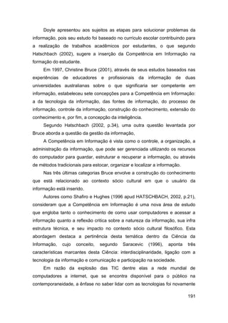 Doyle apresentou aos sujeitos as etapas para solucionar problemas da
informação, pois seu estudo foi baseado no currículo escolar contribuindo para
a realização de trabalhos acadêmicos por estudantes, o que segundo
Hatschbach (2002), sugere a inserção da Competência em Informação na
formação do estudante.
     Em 1997, Christine Bruce (2001), através de seus estudos baseados nas
experiências   de     educadores   e   profissionais da   informação   de    duas
universidades australianas sobre o que significaria ser competente em
informação, estabeleceu sete concepções para a Competência em Informação:
a da tecnologia da informação, das fontes de informação, do processo de
informação, controle da informação, construção do conhecimento, extensão do
conhecimento e, por fim, a concepção da inteligência.
     Segundo Hatschbach (2002, p.34), uma outra questão levantada por
Bruce aborda a questão da gestão da informação,
     A Competência em Informação é vista como o controle, a organização, a
administração da informação, que pode ser gerenciada utilizando os recursos
do computador para guardar, estruturar e recuperar a informação, ou através
de métodos tradicionais para estocar, organizar e localizar a informação.
     Nas três últimas categorias Bruce envolve a construção do conhecimento
que está relacionado ao contexto sócio cultural em que o usuário da
informação está inserido.
     Autores como Shafiro e Hughes (1996 apud HATSCHBACH, 2002, p.21),
consideram que a Competência em Informação é uma nova área de estudo
que engloba tanto o conhecimento de como usar computadores e acessar a
informação quanto a reflexão critica sobre a natureza da informação, sua infra
estrutura técnica, e seu impacto no contexto sócio cultural filosófico. Esta
abordagem destaca a pertinência desta temática dentro da Ciência da
Informação,    cujo    conceito,   segundo   Saracevic    (1996),   aponta   três
características marcantes desta Ciência: interdisciplinaridade, ligação com a
tecnologia da informação e comunicação e participação na sociedade.
     Em razão da explosão das TIC dentre elas a rede mundial de
computadores a internet, que se encontra disponível para o público na
contemporaneidade, a ênfase no saber lidar com as tecnologias foi novamente

                                                                             191
 