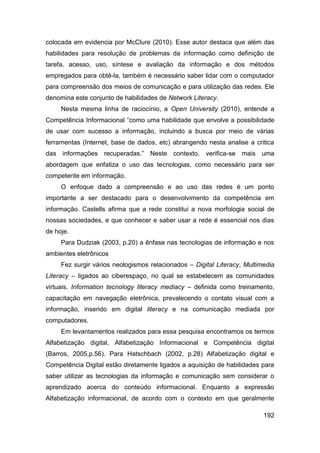 colocada em evidencia por McClure (2010). Esse autor destaca que além das
habilidades para resolução de problemas da informação como definição de
tarefa, acesso, uso, síntese e avaliação da informação e dos métodos
empregados para obtê-la, também é necessário saber lidar com o computador
para compreensão dos meios de comunicação e para utilização das redes. Ele
denomina este conjunto de habilidades de Network Literacy.
     Nesta mesma linha de raciocínio, a Open University (2010), entende a
Competência Informacional “como uma habilidade que envolve a possibilidade
de usar com sucesso a informação, incluindo a busca por meio de várias
ferramentas (Internet, base de dados, etc) abrangendo nesta analise a critica
das informações recuperadas.” Neste contexto, verifica-se mais uma
abordagem que enfatiza o uso das tecnologias, como necessário para ser
competente em informação.
     O enfoque dado a compreensão e ao uso das redes é um ponto
importante a ser destacado para o desenvolvimento da competência em
informação. Castells afirma que a rede constitui a nova morfologia social de
nossas sociedades, e que conhecer e saber usar a rede é essencial nos dias
de hoje.
     Para Dudziak (2003, p.20) a ênfase nas tecnologias de informação e nos
ambientes eletrônicos
     Fez surgir vários neologismos relacionados – Digital Literacy, Multimedia
Literacy – ligados ao ciberespaço, no qual se estabelecem as comunidades
virtuais. Information tecnology literacy mediacy – definida como treinamento,
capacitação em navegação eletrônica, prevalecendo o contato visual com a
informação, inserido em digital literacy e na comunicação mediada por
computadores.
     Em levantamentos realizados para essa pesquisa encontramos os termos
Alfabetização digital, Alfabetização Informacional e Competência digital
(Barros, 2005,p.56). Para Hatschbach (2002, p.28) Alfabetização digital e
Competência Digital estão diretamente ligados a aquisição de habilidades para
saber utilizar as tecnologias da informação e comunicação sem considerar o
aprendizado acerca do conteúdo informacional. Enquanto a expressão
Alfabetização informacional, de acordo com o contexto em que geralmente

                                                                          192
 