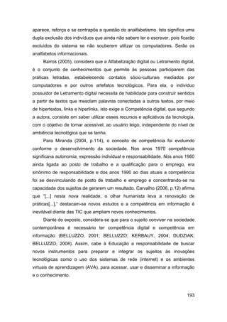 aparece, reforça e se contrapõe a questão do analfabetismo. Isto significa uma
dupla exclusão dos indivíduos que ainda não sabem ler e escrever, pois ficarão
excluídos do sistema se não souberem utilizar os computadores. Serão os
analfabetos informacionais.
     Barros (2005), considera que a Alfabetização digital ou Letramento digital,
é o conjunto de conhecimentos que permite às pessoas participarem das
práticas letradas, estabelecendo contatos sócio-culturais mediados por
computadores e por outros artefatos tecnológicos. Para ela, o individuo
possuidor de Letramento digital necessita de habilidade para construir sentidos
a partir de textos que mesclam palavras conectadas a outros textos, por meio
de hipertextos, links e hiperlinks, isto exige a Competência digital, que segundo
a autora, consiste em saber utilizar esses recursos e aplicativos da tecnologia,
com o objetivo de tornar acessível, ao usuário leigo, independente do nível de
ambiência tecnológica que se tenha.
     Para Miranda (2004, p.114), o conceito de competência foi evoluindo
conforme o desenvolvimento da sociedade. Nos anos 1970 competência
significava autonomia, expressão individual e responsabilidade. Nos anos 1980
ainda ligada ao posto de trabalho e a qualificação para o emprego, era
sinônimo de responsabilidade e dos anos 1990 ao dias atuais a competência
foi se desvinculando de posto de trabalho e emprego e concentrando-se na
capacidade dos sujeitos de gerarem um resultado. Carvalho (2006, p.12) afirma
que “[...] nesta nova realidade, o olhar humanista leva a renovação de
práticas[...],” destacam-se novos estudos e a competência em informação é
inevitável diante das TIC que ampliam novos conhecimentos.
     Diante do exposto, considera-se que para o sujeito conviver na sociedade
contemporânea é necessário ter competência digital e competência em
informação (BELLUZZO, 2001; BELLUZZO; KERBAUY, 2004; DUDZIAK;
BELLUZZO, 2008). Assim, cabe à Educação a responsabilidade de buscar
novos instrumentos para preparar e integrar os sujeitos às inovações
tecnológicas como o uso dos sistemas de rede (internet) e os ambientes
virtuais de aprendizagem (AVA), para acessar, usar e disseminar a informação
e o conhecimento.



                                                                             193
 