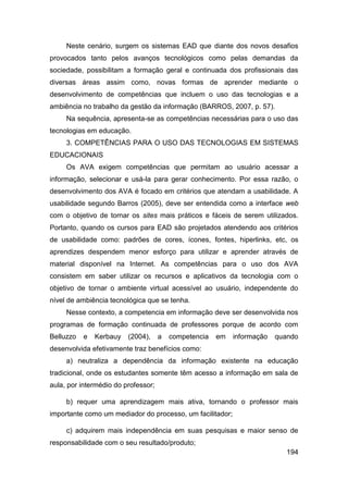 Neste cenário, surgem os sistemas EAD que diante dos novos desafios
provocados tanto pelos avanços tecnológicos como pelas demandas da
sociedade, possibilitam a formação geral e continuada dos profissionais das
diversas áreas assim como, novas formas de aprender mediante o
desenvolvimento de competências que incluem o uso das tecnologias e a
ambiência no trabalho da gestão da informação (BARROS, 2007, p. 57).
     Na sequência, apresenta-se as competências necessárias para o uso das
tecnologias em educação.
     3. COMPETÊNCIAS PARA O USO DAS TECNOLOGIAS EM SISTEMAS
EDUCACIONAIS
     Os AVA exigem competências que permitam ao usuário acessar a
informação, selecionar e usá-la para gerar conhecimento. Por essa razão, o
desenvolvimento dos AVA é focado em critérios que atendam a usabilidade. A
usabilidade segundo Barros (2005), deve ser entendida como a interface web
com o objetivo de tornar os sites mais práticos e fáceis de serem utilizados.
Portanto, quando os cursos para EAD são projetados atendendo aos critérios
de usabilidade como: padrões de cores, ícones, fontes, hiperlinks, etc, os
aprendizes despendem menor esforço para utilizar e aprender através de
material disponível na Internet. As competências para o uso dos AVA
consistem em saber utilizar os recursos e aplicativos da tecnologia com o
objetivo de tornar o ambiente virtual acessível ao usuário, independente do
nível de ambiência tecnológica que se tenha.
     Nesse contexto, a competencia em informação deve ser desenvolvida nos
programas de formação continuada de professores porque de acordo com
Belluzzo   e   Kerbauy   (2004),     a   competencia   em   informação   quando
desenvolvida efetivamente traz benefícios como:
     a) neutraliza a dependência da informação existente na educação
tradicional, onde os estudantes somente têm acesso a informação em sala de
aula, por intermédio do professor;

     b) requer uma aprendizagem mais ativa, tornando o professor mais
importante como um mediador do processo, um facilitador;

     c) adquirem mais independência em suas pesquisas e maior senso de
responsabilidade com o seu resultado/produto;
                                                                            194
 