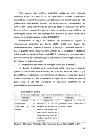 Para alcance dos objetivos propostos, realizou-se uma pesquisa
descritiva, a partir de um estudo de caso, que associou análises qualitativas e
quantitativas. A amostra constituiu-se de professores do ensino básico da rede
pública estadual lotados em Salvador, que participaram do curso no período de
2006 a 2008. Como instrumentos de coleta de dados foi organizado um grupo
focal e aplicado questionário com o intuito de ampliar e compatibilizar as
informações obtidas junto aos docentes. Para examinar os dados utilizou-se a
análise de conteúdo baseada em BARDIN [1973?].
     Apresenta-se          a     seguir     os       quadros     de     competências            digitais    e
informacionais         propostos      por     Barros       (2009,       p.69),    que      devem           ser
desenvolvidas pelos docentes em cursos de formação continuada a distancia.
Esses quadros foram utilizados para verificar se a concepção pedagógica
utilizada pela equipe de professores do NTE 1 foi adequada para promover o
desenvolvimento de competências para trabalhar com a informação e utilizar as
tecnologias no ambiente escolar.
     4. Competências em cursos de formação continuada a distancia
     No Quadro 1 enfatiza-se a competência digital para que o docente
aprenda a utilizar tecnicamente o computador em sua estrutura básica, o que
possibilitará a compreensão dos elementos que devem ser integrados para o
trabalho educativo. A potencialidade está em aprimorar as habilidades técnicas
para facilitar o uso das tecnologias em educação, respeitando-se as
peculiaridades de cada contexto.


           COMPETENCIA DIGITAL
           O manuseio, a agilidade e o conhecimento do computador e de alguns softwares
           Habilidade 1                   Habilidade 2                       Habilidade 3
           Conhecer         os            Compreender            a           Aprender       a     usar      os
 componentes               do     definição      e   o   uso    do    programas: Word, Power Point e
 computador        e      suas    ambiente de trabalho do             acessar a Internet
 funções                          sistema operacional          que
                                  estará sendo utilizado em
                                  sua estrutura de imagens e
                                  funções para abrir e fechar
                                  programas
Quadro 1 Manuseio, Agilidade e Conhecimento. Fonte: Barros(2009, p.69).

                                                                                                         196
 