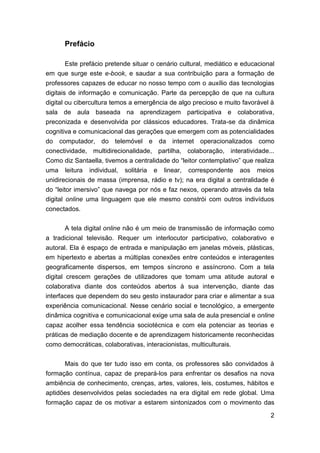 Prefácio

     Este prefácio pretende situar o cenário cultural, mediático e educacional
em que surge este e-book, e saudar a sua contribuição para a formação de
professores capazes de educar no nosso tempo com o auxílio das tecnologias
digitais de informação e comunicação. Parte da percepção de que na cultura
digital ou cibercultura temos a emergência de algo precioso e muito favorável à
sala de aula baseada na aprendizagem participativa e colaborativa,
preconizada e desenvolvida por clássicos educadores. Trata-se da dinâmica
cognitiva e comunicacional das gerações que emergem com as potencialidades
do computador, do telemóvel e da internet operacionalizados como
conectividade, multidirecionalidade, partilha, colaboração, interatividade...
Como diz Santaella, tivemos a centralidade do “leitor contemplativo” que realiza
uma leitura individual, solitária e linear, correspondente aos meios
unidirecionais de massa (imprensa, rádio e tv); na era digital a centralidade é
do “leitor imersivo” que navega por nós e faz nexos, operando através da tela
digital online uma linguagem que ele mesmo constrói com outros indivíduos
conectados.

      A tela digital online não é um meio de transmissão de informação como
a tradicional televisão. Requer um interlocutor participativo, colaborativo e
autoral. Ela é espaço de entrada e manipulação em janelas móveis, plásticas,
em hipertexto e abertas a múltiplas conexões entre conteúdos e interagentes
geograficamente dispersos, em tempos síncrono e assíncrono. Com a tela
digital crescem gerações de utilizadores que tomam uma atitude autoral e
colaborativa diante dos conteúdos abertos à sua intervenção, diante das
interfaces que dependem do seu gesto instaurador para criar e alimentar a sua
experiência comunicacional. Nesse cenário social e tecnológico, a emergente
dinâmica cognitiva e comunicacional exige uma sala de aula presencial e online
capaz acolher essa tendência sociotécnica e com ela potenciar as teorias e
práticas de mediação docente e de aprendizagem historicamente reconhecidas
como democráticas, colaborativas, interacionistas, multiculturais.


      Mais do que ter tudo isso em conta, os professores são convidados à
formação contínua, capaz de prepará-los para enfrentar os desafios na nova
ambiência de conhecimento, crenças, artes, valores, leis, costumes, hábitos e
aptidões desenvolvidos pelas sociedades na era digital em rede global. Uma
formação capaz de os motivar a estarem sintonizados com o movimento das

                                                                              2
 