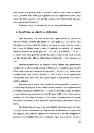 qualquer outro. A generalização do trabalho a todos os membros da sociedade
não é, portanto, nada mais que a generalização da dependência servil, vista
agora não como negativa, mas serviço a todos, assim este trabalho traz algo
novo, porque feito “ao outro”.
         Porém as formas de trabalho escravo não serão ainda estintas.


   3. Subjetividade do trabalho e a idade média


         Será estoicismo que mais influenciará o pensamento no período do
império romano, fundado por Zenão de Cício (336 a.C.- 264 a.C.); seus
discípulos foram chamados de estóicos, por causa do lugar onde se reuniam
no pórtico de Poikile, (stoa = pórtico), podendo se destacar no período
seguinte: Panécio de Rodes (180 a.C. - 110 a.C.) e Possidônio (135 a.C. -
51a.C.) e num último período Sêneca (nascido no início da era cristã e morto
em 65), Epicteto (50 - 125 ou 130) e Marco Aurélio (121 - 180, imperador em
161).
         Também fundamentada no trabalho escravo, cresce neste pensamento
o subjetivismo, influenciando através de Plotino, um neoplatônico que também
influenciaou o pensamento do recém convertido Agostinho de Hipona, disse
usando Plotino, que o mal é ausência do bem, e isto o tira do pensamento
maniqueísta, onde bem e mal são opostos iguais e necessários, isto muda a
visão do trabalho.
         Agostinho numa etapa intermediária de seu pensamento, escreve em
Confissões (397-398) que é uma primeira etapa, formulada de seu pensamento
na Cidade de Deus (e dos Homens) (413-426) aonde ainda há certa dicotomia,
e mais tarde na maturidade escreverá Da Trindade (400-416), e nestes escritos
escreveu também sobre os trabalhos dos monges, e ainda que tenha fundado
seu próprio monastério, a vida monástica se desenvolveu plenamente com São
Bento.
         São Bento isola-se numa gruta na localidade de Subiaco antes de iniciar
a criação de seus monastérios que terão grandes influencias na cultura através
dos copistas, das primeiras escolas de alfabetisação e de onde surgiram as
primeiras universidades, formula sua clássica regra: ora et labora, oração e

                                                                             20
 