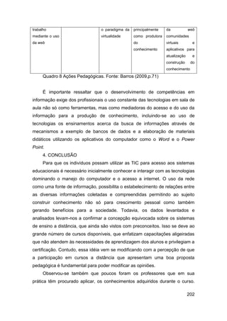 trabalho                         o paradigma da   principalmente   da            web
mediante o uso                   virtualidade     como produtora   comunidades
da web                                            do               virtuais        e
                                                  conhecimento     aplicativos para
                                                                   atualização     e
                                                                   construção     do
                                                                   conhecimento
     Quadro 8 Ações Pedagógicas. Fonte: Barros (2009,p.71)


     É importante ressaltar que o desenvolvimento de competências em
informação exige dos profissionais o uso constante das tecnologias em sala de
aula não só como ferramentas, mas como mediadoras do acesso e do uso da
informação para a produção de conhecimento, incluindo-se ao uso de
tecnologias os ensinamentos acerca da busca de informações através de
mecanismos a exemplo de bancos de dados e a elaboração de materiais
didáticos utilizando os aplicativos do computador como o Word e o Power
Point.
     4. CONCLUSÃO
     Para que os indivíduos possam utilizar as TIC para acesso aos sistemas
educacionais é necessário inicialmente conhecer e interagir com as tecnologias
dominando o manejo do computador e o acesso a internet. O uso da rede
como uma fonte de informação, possibilita o estabelecimento de relações entre
as diversas informações coletadas e compreendidas permitindo ao sujeito
construir conhecimento não só para crescimento pessoal como também
gerando benefícios para a sociedade. Todavia, os dados levantados e
analisados levam-nos a confirmar a concepção equivocada sobre os sistemas
de ensino a distância, que ainda são vistos com preconceitos. Isso se deve ao
grande número de cursos disponíveis, que enfatizam capacitações aligeiradas
que não atendem às necessidades de aprendizagem dos alunos e privilegiam a
certificação. Contudo, essa idéia vem se modificando com a percepção de que
a participação em cursos a distância que apresentam uma boa proposta
pedagógica é fundamental para poder modificar as opiniões.
     Observou-se também que poucos foram os professores que em sua
prática têm procurado aplicar, os conhecimentos adquiridos durante o curso.

                                                                                 202
 