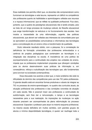 Essa realidade nos permitiu inferir que, os docentes não compreenderam como
funcionam as tecnologias e esta lacuna, representa um déficit na competência
dos professores quanto às habilidades e aprendizagens voltadas aos recursos
e a riqueza informacional, que se reflete na qualidade profissional. Fica claro,
portanto, que a quebra de paradigmas educacionais não é tarefa simples, pois
se trata de um longo processo de mudança cultural, de filosofia educacional
que exige transformação na estrutura e no funcionamento das escolas. Isso
mostra    a   necessidade   de   uma   reformulação,   urgente,   das   políticas
educacionais, que devem ser voltadas aos interesses da comunidade para que
se aproveitem as possibilidades comunicativas e informativas das tecnologias
para a concretização de um ensino critico e transformador de qualidade.
     Outro relevante resultado obtido, com a pesquisa, foi a constatação da
deficiência da formação universitária dos professores entrevistados e a
carência de projetos pedagógicos que contemplem as tecnologias e a
integração das disciplinas na escola. A inexistência de uma política de
acompanhamento para a continuidade dos projetos nas unidades de ensino,
impede que os professores implementem propostas que ofereçam condições
para os alunos desenvolverem suas práticas de informação e, em
conseqüência, reforça a subutilização das tecnologias que, são fundamentais
para conviver na sociedade contemporânea.
         Essa discussão nos autoriza a dizer que, o maior problema não está na
dificuldade de domínio das competências para uso das TIC pelos professores.
O grande desafio está em encontrar formas produtivas e viáveis de integrar as
TIC no processo de ensino-aprendizagem, no quadro dos currículos atuais, da
situação profissional dos professores e das condições concretas de atuação
em cada escola. Não é possível impor aos professores a continuidade da
autoformação, sem lhes dar a remuneração, o tempo e as tecnologias
necessárias para a sua realização. As imposições de mudanças na ação
docente precisam ser acompanhadas da plena reformulação do processo
educacional. Capacitar o professor para atuar no mesmo esquema profissional,
na mesma escola deficitária em muitos sentidos, com grandes grupos de
alunos e mínima disponibilidade tecnológica, é querer ver naufragar toda a



                                                                            203
 