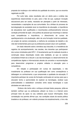 proposta de mudança e de melhoria da qualidade de ensino, que se encontra
registrada na LDB.
       Por outro lado, estes resultados são um alerta para a análise das
experiências desenvolvidas no país, para o fato de que, qualquer inovação
educacional para ser aceita, necessita ser planejada a partir de interesses,
necessidades e aspirações de sua comunidade. Se a ênfase do processo de
tecnologização da sociedade recai na importância da educação, a importância
de educadores bem qualificados e reconhecidos profissionalmente torna-se
condição primordial de ação. Uma política de pessoal que reconheça e valorize
suas   competências    e      importância,   o   oferecimento   de   cursos    de
aperfeiçoamento e de atualização, além de uma formação inicial de qualidade,
um projeto de carreira consistente, a melhoria de condições de trabalho e de
vida são fundamentais para que os professores possam atuar com qualidade.
       Um dado relevante sobre a temática aqui discutida, é a inexistência de
registros de acompanhamento, nas escolas, dos docentes que participaram
dos cursos ministrados pelo NTE 1. O levantamento que foi realizado durante a
construção dessa dissertação revela esta realidade, já que os autores
consultados limitam-se a discutir o uso das tecnologias e o desenvolvimento de
competências digitais e informacionais através de conceitos e recomendações
para desenvolver programas e projetos voltados à educação para a
competência.
       Em relação à participação em cursos de capacitação, o não
investimento do professor em sua qualificação tem como conseqüência a
defasagem no conhecimento o que compromete a qualidade da educação. É
importante participar de cursos de formação continuada em serviço para que o
educador tenha a oportunidade de explorar as tecnologias, analisar suas
potencialidades e estabelecer conexões entre essas tecnologias e suas
atividades em sala de aula.
         Embora não tenha sido o enfoque principal desta pesquisa, pôde-se
também verificar que os professores utilizam os livros e a Internet como
principal meio de apoio no seu cotidiano para buscar informações. Essa
constatação nos permite afirmar que, nas condições atuais da escola pública
brasileira e do professor, em violento processo de empobrecimento, o livro não

                                                                              204
 