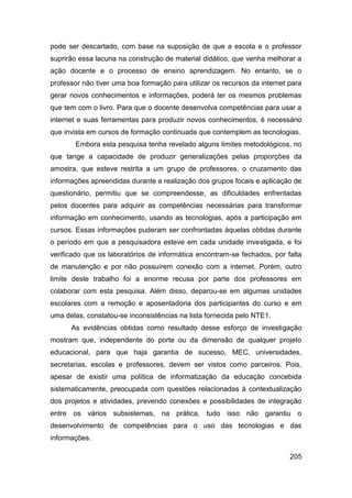 pode ser descartado, com base na suposição de que a escola e o professor
suprirão essa lacuna na construção de material didático, que venha melhorar a
ação docente e o processo de ensino aprendizagem. No entanto, se o
professor não tiver uma boa formação para utilizar os recursos da internet para
gerar novos conhecimentos e informações, poderá ter os mesmos problemas
que tem com o livro. Para que o docente desenvolva competências para usar a
internet e suas ferramentas para produzir novos conhecimentos, é necessário
que invista em cursos de formação continuada que contemplem as tecnologias.
       Embora esta pesquisa tenha revelado alguns limites metodológicos, no
que tange a capacidade de produzir generalizações pelas proporções da
amostra, que esteve restrita a um grupo de professores, o cruzamento das
informações apreendidas durante a realização dos grupos focais e aplicação de
questionário, permitiu que se compreendesse, as dificuldades enfrentadas
pelos docentes para adquirir as competências necessárias para transformar
informação em conhecimento, usando as tecnologias, após a participação em
cursos. Essas informações puderam ser confrontadas àquelas obtidas durante
o período em que a pesquisadora esteve em cada unidade investigada, e foi
verificado que os laboratórios de informática encontram-se fechados, por falta
de manutenção e por não possuírem conexão com a internet. Porém, outro
limite deste trabalho foi a enorme recusa por parte dos professores em
colaborar com esta pesquisa. Além disso, deparou-se em algumas unidades
escolares com a remoção e aposentadoria dos participantes do curso e em
uma delas, constatou-se inconsistências na lista fornecida pelo NTE1.
      As evidências obtidas como resultado desse esforço de investigação
mostram que, independente do porte ou da dimensão de qualquer projeto
educacional, para que haja garantia de sucesso, MEC, universidades,
secretarias, escolas e professores, devem ser vistos como parceiros. Pois,
apesar de existir uma política de informatização da educação concebida
sistematicamente, preocupada com questões relacionadas à contextualização
dos projetos e atividades, prevendo conexões e possibilidades de integração
entre os vários subsistemas, na prática, tudo isso não garantiu o
desenvolvimento de competências para o uso das tecnologias e das
informações.

                                                                           205
 
