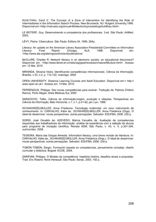 KUHLTHAU, Carol C. The Concept of a Zone of Intervention for Identifying the Role of
Intermediaries in the Information Search Process. New Brunswick, NJ: Rutgers University,1996.
Disponível em:<http://mail.asis.org/annual-96/electronicproceedings/kuhlthau.html>.

LE BOTERF, Guy. Desenvolvendo a competencia dos profissionais. 3.ed. São Paulo: ArtMed,
2003.

LÉVY, Pierre. Cibercultura. São Paulo: Editora 34, 1999, 264p.

Literacy: An update on the American Library Association Presidential Committee on Information
Literacy:     Final      Report.       Chicago,       ALA,    1998.      Disponível      em:
<http://www.ala.org/ala/mgrps/divs/acrl/publications/

McCLURE, Charles R. Network literacy in an electronic society: an educational disconnect?
Disponível em: <http://www.libnet.sh.cn/istis/zsjj/gwzl/revolution/nature/Mcclure.html>. Acesso
em: 12 Mai. 2010.

MIRANDA, Silvania Vieira. Identificando competências informacionais. Ciência da Informação.
Brasília, v.33, n.2, p. 112-122, maio/ago. 2004

OPEN UNIVERSITY. Distance Learning Courses and Adult Education. Disponível em:< http://
www.open.ac.uk>. Acesso em: 14 Mai. 2010.

PERRENOUD, Philippe. Dez novas competências para ensinar. Tradução de: Patricia Chittoni
Ramos. Porto Alegre: Artes Médicas Sul, 2000

SARACEVIC, Tefko. Ciência da informação:origem, evolução e relações. Perspectivas em
Ciência da Informação, Belo Horizonte, v.1, n.1, p.41-62, jan./ jun. 1996.

SCHAWARZELMULLER, Anna Friederica. Tecnologia multimídia: um novo instrumento de
conhecimento. In: CARVALHO, Kátia de.; SCHWARZELMÜLLER, Anna Friederica (Orgs). O
ideal de disseminar: novas perspectivas, outras percepções. Salvador: EDUFBA, 2006. 230 p.

SORDI, José Osvaldo de; AZEVEDO, Marcia Carvalho de. Avaliação de competencias
requeridas aos trabalhadores da informação: análise da experiência com a seleção de alunos
para programa de iniciação cientifica. Revista ADM, São Paulo, v. 43, n. 4, p.301-304,
out/nov/dez. 2008.

TEIXEIRA. Maria das Graças Almeida. Information literacy: uma breve revisão de literatura. In:
CARVALHO, Kátia de.; SCHWARZELMÜLLER, Anna Friederica (Orgs.). O ideal de disseminar:
novas perspectivas, outras percepções. Salvador: EDUFBA, 2006. 230 p.

TOBÓN TOBÓN, Sergio. Formación basada en competencias, pensamiento complejo, diseño
curricular y didáctica. Bogotá: ECOE, 2004.

ZARIFIAN, Philippe. O Modelo da competência: trajetória história, desafios atuais e propostas.
Trad. Eric Roland. René Heneault. São Paulo: Senac, 2003. 192 p.




                                                                                          208
 