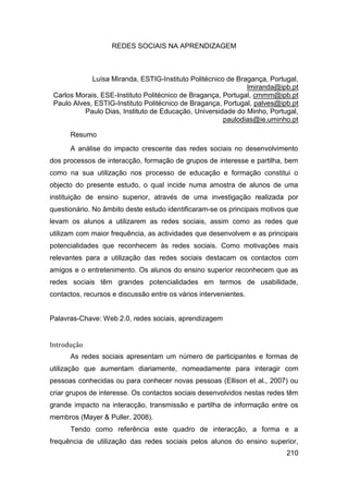 REDES SOCIAIS NA APRENDIZAGEM



             Luísa Miranda, ESTIG-Instituto Politécnico de Bragança, Portugal,
                                                              lmiranda@ipb.pt
 Carlos Morais, ESE-Instituto Politécnico de Bragança, Portugal, cmmm@ipb.pt
 Paulo Alves, ESTIG-Instituto Politécnico de Bragança, Portugal, palves@ipb.pt
           Paulo Dias, Instituto de Educação, Universidade do Minho, Portugal,
                                                       paulodias@ie.uminho.pt

      Resumo
      A análise do impacto crescente das redes sociais no desenvolvimento
dos processos de interacção, formação de grupos de interesse e partilha, bem
como na sua utilização nos processo de educação e formação constitui o
objecto do presente estudo, o qual incide numa amostra de alunos de uma
instituição de ensino superior, através de uma investigação realizada por
questionário. No âmbito deste estudo identificaram-se os principais motivos que
levam os alunos a utilizarem as redes sociais, assim como as redes que
utilizam com maior frequência, as actividades que desenvolvem e as principais
potencialidades que reconhecem às redes sociais. Como motivações mais
relevantes para a utilização das redes sociais destacam os contactos com
amigos e o entretenimento. Os alunos do ensino superior reconhecem que as
redes sociais têm grandes potencialidades em termos de usabilidade,
contactos, recursos e discussão entre os vários intervenientes.


Palavras-Chave: Web 2.0, redes sociais, aprendizagem


Introdução
      As redes sociais apresentam um número de participantes e formas de
utilização que aumentam diariamente, nomeadamente para interagir com
pessoas conhecidas ou para conhecer novas pessoas (Ellison et al., 2007) ou
criar grupos de interesse. Os contactos sociais desenvolvidos nestas redes têm
grande impacto na interacção, transmissão e partilha de informação entre os
membros (Mayer & Puller, 2008).
      Tendo como referência este quadro de interacção, a forma e a
frequência de utilização das redes sociais pelos alunos do ensino superior,
                                                                           210
 