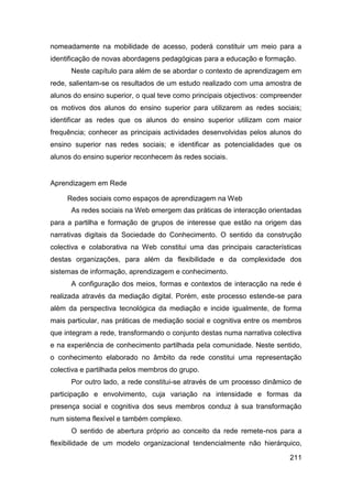 nomeadamente na mobilidade de acesso, poderá constituir um meio para a
identificação de novas abordagens pedagógicas para a educação e formação.
      Neste capítulo para além de se abordar o contexto de aprendizagem em
rede, salientam-se os resultados de um estudo realizado com uma amostra de
alunos do ensino superior, o qual teve como principais objectivos: compreender
os motivos dos alunos do ensino superior para utilizarem as redes sociais;
identificar as redes que os alunos do ensino superior utilizam com maior
frequência; conhecer as principais actividades desenvolvidas pelos alunos do
ensino superior nas redes sociais; e identificar as potencialidades que os
alunos do ensino superior reconhecem às redes sociais.


Aprendizagem em Rede

     Redes sociais como espaços de aprendizagem na Web
      As redes sociais na Web emergem das práticas de interacção orientadas
para a partilha e formação de grupos de interesse que estão na origem das
narrativas digitais da Sociedade do Conhecimento. O sentido da construção
colectiva e colaborativa na Web constitui uma das principais características
destas organizações, para além da flexibilidade e da complexidade dos
sistemas de informação, aprendizagem e conhecimento.
      A configuração dos meios, formas e contextos de interacção na rede é
realizada através da mediação digital. Porém, este processo estende-se para
além da perspectiva tecnológica da mediação e incide igualmente, de forma
mais particular, nas práticas de mediação social e cognitiva entre os membros
que integram a rede, transformando o conjunto destas numa narrativa colectiva
e na experiência de conhecimento partilhada pela comunidade. Neste sentido,
o conhecimento elaborado no âmbito da rede constitui uma representação
colectiva e partilhada pelos membros do grupo.
      Por outro lado, a rede constitui-se através de um processo dinâmico de
participação e envolvimento, cuja variação na intensidade e formas da
presença social e cognitiva dos seus membros conduz à sua transformação
num sistema flexível e também complexo.
      O sentido de abertura próprio ao conceito da rede remete-nos para a
flexibilidade de um modelo organizacional tendencialmente não hierárquico,

                                                                          211
 