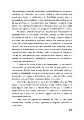 não centralizado e horizontal, caracterizado ainda pela fluidez dos percursos e
trajectórias da interacção nos universos digitais e pela densidade das
experiências sociais e colaborativas. A flexibilidade constitui assim a
capacidade de reconfiguração do sentido e objectivos da rede social no quadro
do seu processo de desenvolvimento, cuja implicação apresenta novos
desafios para o pensamento educacional, nomeadamente ao nível da inovação
nos contextos e práticas de aprendizagem para a Sociedade do Conhecimento.
      As redes na Internet constituem uma nova forma de relacionamento na
sociedade actual. As redes sociais têm vindo a assumir um papel cada vez
mais central na Web 2.0, a qual, segundo Tim O‟Reilly (2005) visa centrar a
Web como uma plataforma que aproveita o efeito de rede, tendo em vista que
quanto mais as aplicações forem utilizadas mais ricas se tornam. As aplicações
da Web, pela sua estrutura em rede assumem novas dimensões para a
interacção, a aprendizagem e a construção do conhecimento. Como refere
Siemens (2004:s/p) “Over the last twenty years, technology has reorganized
how we live, how we communicate, and how we learn. Learning needs and
theories that describe learning principles and processes should be reflective of
underlying social environments”.
      A mudança tecnológica implica profundas alterações na compreensão
dos processos de interacção social e na construção da aprendizagem e do
conhecimento. De entre estas, a noção de rede, para a interacção social num
cenário de globalização, implica um novo pensamento sobre os modos de
organização dos grupos e comunidades, para o qual as redes sociais
constituem uma manifestação nos espaços digitais emergentes.
      Retomando o pensamento do autor, Siemens (2005), refere que “The
beauty of networks is their inherent simplicity”. A rede é definida pelos nós e
pelas ligações entre estes e é através deste modelo que se desenha a
complexidade do conhecimento distribuído e da abordagem do conectivismo
orientada para a criação de uma rede de ligações que forma o padrão de
conhecimento distribuído.
      Como meio de explorar as conexões na Web de uma forma
fundamentada, Siemens (2005:s/p) apresenta os seguintes princípios do
conectivismo:

                                                                            212
 