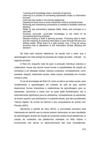 “Learning and knowledge rests in diversity of opinions.
          Learning is a process of connecting specialized nodes or information
          sources.
          Learning may reside in non-human appliances.
          Capacity to know more is more critical than what is currently known
          Nurturing and maintaining connections is needed to facilitate continual
          learning.
          Ability to see connections between fields, ideas, and concepts is a
          core skill.
          Currency (accurate, up-to-date knowledge) is the intent of all
          connectivist learning activities.
          Decision-making is itself a learning process. Choosing what to learn
          and the meaning of incoming information is seen through the lens of a
          shifting reality. While there is a right answer now, it may be wrong
          tomorrow due to alterations in the information climate affecting the
          decision.“.

       De entre este conjunto salienta-se, de acordo com o autor, que a
aprendizagem em rede emerge do processo de criação de redes, indicado         no
segundo princípio.
       A Web 2.0, enquanto rede de autor e produção individual, colectiva e
colaborativa, trouxe aos alunos novas formas e possibilidades de criação de
conteúdos e de utilização desses mesmos conteúdos, nomeadamente, como
podcasts, blogues, bookmarks sociais, redes sociais, actividades em mundos
virtuais e wikis.
       O uso de tecnologias da Web 2.0, como os wikis e as redes sociais, para
complementar a aprendizagem em contexto de sala de aula, permite
desenvolver formas interactivas e colaborativas de aprendizagem para os
estudantes, recorrendo a meios com os quais estão familiarizados. Isto é
particularmente significativo para os utilizadores, nomeadamente os estudantes
do ensino superior que participaram no presente estudo, que são considerados
"nativos digitais" do mundo da Internet e dos computadores de acordo com
Prensky (2001).
       Atendendo à opinião de Gray (2010), a comunidade educativa está
interessada em permitir que os alunos possam demonstrar os seus resultados
de aprendizagem através da criação de conteúdos nestas novas plataformas. A
criação de conteúdos nas plataformas baseadas na Web implica o
envolvimento dos alunos no desenvolvimento das suas competências,


                                                                             213
 