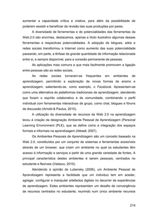 aumentar a capacidade crítica e criativa, para além da possibilidade de
poderem assistir e beneficiar da revisão das suas produções por pares.
      A diversidade de ferramentas e de potencialidades das ferramentas da
Web.2.0 são enormes, destacamos, apenas a título ilustrativo algumas dessas
ferramentas e respectivas potencialidades. A adopção de blogues, wikis e
redes sociais transformou a Internet como aumento das suas potencialidade
passando, em parte, a ênfase da grande quantidade de informação relacionada
entre si, e sempre disponível, para a conexão permanente de pessoas.
      As aplicações mais comuns e que mais facilmente promovem a ligação
entre pessoas são as redes sociais.
      As    redes   sociais   tornaram-se   frequentes   em    ambientes    de
aprendizagem, permitindo a exploração de novas formas de ensino e
aprendizagem, salientando-se, como exemplo, o Facebook. Apresentam-se
como uma alternativa às plataformas tradicionais de aprendizagem, atendendo
que focam o espírito colaborativo e de comunidade, combinando o perfil
individual com ferramentas interactivas de grupo, como chat, blogues e fóruns
de discussão (Arnold & Paulus, 2010).
      A utilização da diversidade de recursos da Web 2.0 na aprendizagem
levou à criação da designação Ambiente Pessoal de Aprendizagem (Personal
Learning Environment (PLE), que se define como a integração dos espaços
formais e informais na aprendizagem (Attwell, 2007).
      Os Ambientes Pessoais de Aprendizagem são um conceito baseado na
Web 2.0, constituídos por um conjunto de sistemas e ferramentas acessíveis
através de um browser, que criam um ambiente no qual os estudantes têm
acesso à informação e serviços a partir de uma grande variedade de fontes. A
principal característica destes ambientes é serem pessoais, centrados no
estudante e flexíveis (Velasco, 2010).
      Atendendo à opinião de Lubensky (2006), um Ambiente Pessoal de
Aprendizagem representa a facilidade que um individuo tem em aceder,
agregar, configurar e manipular artefactos digitais no decorrer de experiências
de aprendizagem. Estes ambientes representam um desafio de convergência
de recursos centrados no estudante, reunindo num único ambiente recursos



                                                                           214
 