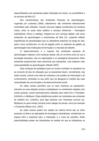 disponibilizados aos estudantes pelas instituições de ensino, os e-portefólios e
os serviços da Web 2.0.
      Das    características dos Ambientes Pessoais de               Aprendizagem,
sugeridas por Lubensky (2006), salientamos: são ambientes efectivamente
controlados pelo utilizador; incluem recursos digitais constituídos por diversos
meios, entre os quais texto estático e serviços dinâmicos - mensagens
instantâneas, fóruns e weblogs. Integram-se com serviços digitais, tais como
ambientes de aprendizagem e ferramentas da Web 2.0., podendo reflectir
experiências de aprendizagem que os utilizadores adquirem ao longo da vida,
assim como constituírem um elo de ligação entre os sistemas de gestão da
aprendizagem das instituições de formação e o mercado de trabalho.
      O     desenvolvimento    e     o   suporte   dos   ambientes    pessoais   de
aprendizagem implicam uma mudança radical, não só na forma como se usa a
tecnologia educativa, mas na organização e no paradigma educacional. Estes
ambientes proporcionam mais autonomia aos estudantes, mas implicam mais
responsabilidade na aprendizagem (Attwell, 2007).
      Esta mudança de paradigma para um ensino centrado no estudante vai
ao encontro do tipo de utilização que os estudantes fazem, normalmente, das
redes sociais, criando uma rede de contactos e de partilha de informação e de
conhecimento, centradas no seu perfil, que vai alargando à medida das suas
necessidades de comunicação e de desenvolvimento social.
      As redes sociais permitem que os seus membros se apresentem,
articulem as suas relações sociais e estabeleçam ou mantenham relações com
outras pessoas, sendo particularmente utilizadas para estes fins o Friendster,
CyWorld e o MySpace. Estas plataformas podem ser orientadas aos contextos
de trabalho (ex. LinkedIn), para ligar pessoas com interesses comuns (ex.
MySpace) ou para manter contacto entre colegas de escola, como por exemplo
o Facebook (Ellison et al., 2007).
      As redes sociais podem ser usadas da mesma forma que os sítios
pessoais na Web e as aplicações de mensagens instantâneas, constituindo um
espaço fácil e acessível para a interacção a e troca de opiniões. Estas
potencialidades podem ser importantes na medida em que os utilizadores se



                                                                                 215
 