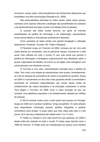encontram, muitas vezes, online beneficiando das ferramentas disponíveis que
possibilitam uma fácil comunicação (Pempek et al., 2009).
      Das potencialidades atribuídas às redes sociais, pelos vários autores,
sobressai como aspecto relevante a ampliação das possibilidades de contactos
e de aprofundamento dos laços sociais e de relação entre as pessoas.
      O sucesso das redes sociais deve-se, em geral, às imensas
possibilidades de partilha da informação e de colaboração, representando
novas oportunidades a nível pessoal, profissional e educativo.
      Como exemplos de redes sociais com grande divulgação e utilização
destacamos: Facebook, Youtube, Hi5, Twitter e Myspace.
      O Facebook surgiu em Fevereiro de 2004, começou por ser uma rede
usada apenas por estudantes, mas foi ganhando espaço, tornando-se a rede
social mais utilizada em todo o mundo. É uma rede social que permite a
partilha de informação e mensagens, proporcionando aos utilizadores aderir a
grupos organizados de trabalho, de ensino ou de região, para interagirem com
outras pessoas com interesses comuns.
      O YouTube é uma rede, essencialmente orientada para a partilha de
vídeo. Tem vindo a ser dotada de características mais sociais, nomeadamente,
ao nível da inserção de comentários de vídeos e de partilha de opiniões. Surgiu
em 2005 e é actualmente um dos sítios mais populares devido à diversidade e
quantidade de conteúdos disponibilizados que variam desde vídeos de
entretenimento até vídeos educativos e de promoção empresarial. A revista
Time elegeu o YouTube, em 2006, como a maior invenção do ano, por
constituir uma plataforma educativa e de entretenimento utilizada por milhões
de pessoas.
      O Hi5 foi durante muitos anos a rede social mais popular em Portugal.
Surgiu em 2003 com o sentido metafórico “amigo de partilhar”. É muito utilizado
para disponibilizar informação pessoal, partilhar fotografias e partilhar
comentários entre amigos. O grupo etário que mais utiliza esta rede é o dos
jovens, 25 % dos seus utilizadores têm idades entre 13 e 17 anos.
      O Twitter ou Tweeter é uma rede social livre que apareceu em 2006 e
desde então tem crescido em todo o mundo. É muitas vezes descrito como o
“SMS da Internet”. O Twitter pode ser caracterizado por possuir uma interface

                                                                           216
 